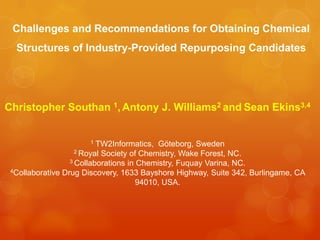 Challenges and Recommendations for Obtaining Chemical
  Structures of Industry-Provided Repurposing Candidates




Christopher Southan 1, Antony J. Williams2 and Sean Ekins3,4


                      1   TW2Informatics, Göteborg, Sweden
                    2 Royal Society of Chemistry, Wake Forest, NC.
                  3 Collaborations in Chemistry, Fuquay Varina, NC.
 4Collaborative Drug Discovery, 1633 Bayshore Highway, Suite 342, Burlingame, CA

                                      94010, USA.
 