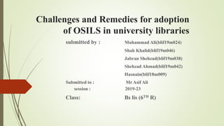 Challenges and Remedies for adoption
of OSILS in university libraries
submitted by : Muhammad Ali(blif19m024)
Shah Khalid(blif19m046)
Jabran Shehzad(blif19m038)
Shehzad Ahmad(blif19m042)
Hasnain(blif18m009)
Submitted to : Mr Asif Ali
session : 2019-23
Class: Bs lis (6TH R)
 