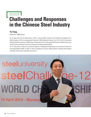 44 Asian Steel Watch
I N T E R V I E W
with HBIS Group Chairman
Challenges and Responses
in the Chinese Steel Industry
Yu Yong
Chairman, HBIS Group
Dr. Yu Yong came into the steel industry in 1987. In January 2006, he became Vice President of Tangshan Iron &
Steel Company. In 2010, he was appointed Chairman of HBIS Tangsteel Company. From 2012 to 2013, he served as
President and Vice Chairman of HBIS Group. In December 2013, he was appointed Chairman of HBIS Group. Since
January 2018, he has been Chairman of Chinese Iron & Steel Association(CISA).
Dr. Yu Yong holds a master’s and doctorate degrees in Metallurgical Engineering from University of Science &
Technology Beijing (USTB). In 2002, he went to Singapore as a Senior Visiting Scholar in Nanyang Technological
University, where he got a Doctorate in Economics.
 