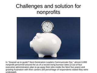 Challenges and solution for
nonprofits
In "Geared up to guide? Next Generation Leaders Communicate Out," almost 6,000
nonprofit personnel around the us of a record rising burnout rates (3 out of four
executive administrators plan to go away their jobs inside the Next five years) and
growing frustration with their careers (69 percentage of respondents stated they were
underpaid).
 