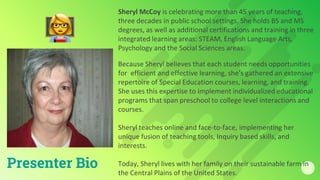 Sheryl McCoy is celebrating more than 45 years of teaching,
three decades in public school settings. She holds BS and MS
degrees, as well as additional certifications and training in three
integrated learning areas: STEAM, English Language Arts,
Psychology and the Social Sciences areas.
Because Sheryl believes that each student needs opportunities
for efficient and effective learning, she’s gathered an extensive
repertoire of Special Education courses, learning, and training.
She uses this expertise to implement individualized educational
programs that span preschool to college level interactions and
courses.
Sheryl teaches online and face-to-face, implementing her
unique fusion of teaching tools, Inquiry based skills, and
interests.
Today, Sheryl lives with her family on their sustainable farm in
the Central Plains of the United States.
Presenter Bio
 