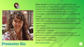 Nives Torresi is a Teacher, at Classical Studies High
School (Italy), of English Conversation & English Drama;
English Exam Preparation (Cambridge FCE & PET),
Erasmus+ Projects and Business English to local
corporations, also teaches at the Agrarian Institute High
School.
Nives also translates from Italian to English (specializing
in Business Manuals, Historical archives & Medical
papers), works as Interpreter and Mediator for Business
negotiations.
Also teaches online via interactive learning platforms via
Pegasus One Languages.
Participates actively in online Teacher Training and
development courses such as Moodle for Teachers and
Teaching with Technology.
Google Certified Educator
More about Nives
Presenter Bio
 