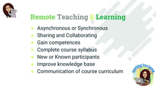 Remote Teaching & Learning
● Asynchronous or Synchronous
● Sharing and Collaborating
● Gain competences
● Complete course syllabus
● New or Known participants
● Improve knowledge base
● Communication of course curriculum
 