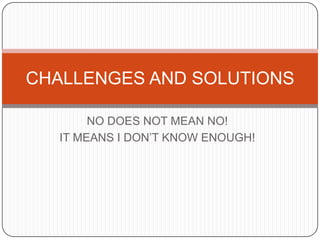 CHALLENGES AND SOLUTIONS

        NO DOES NOT MEAN NO!
   IT MEANS I DON’T KNOW ENOUGH!
 