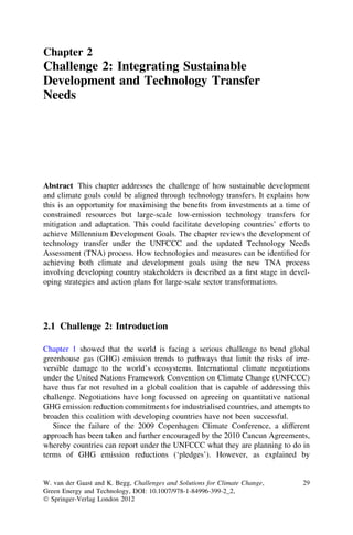 Chapter 2
Challenge 2: Integrating Sustainable
Development and Technology Transfer
Needs




Abstract This chapter addresses the challenge of how sustainable development
and climate goals could be aligned through technology transfers. It explains how
this is an opportunity for maximising the beneﬁts from investments at a time of
constrained resources but large-scale low-emission technology transfers for
mitigation and adaptation. This could facilitate developing countries’ efforts to
achieve Millennium Development Goals. The chapter reviews the development of
technology transfer under the UNFCCC and the updated Technology Needs
Assessment (TNA) process. How technologies and measures can be identiﬁed for
achieving both climate and development goals using the new TNA process
involving developing country stakeholders is described as a ﬁrst stage in devel-
oping strategies and action plans for large-scale sector transformations.




2.1 Challenge 2: Introduction

Chapter 1 showed that the world is facing a serious challenge to bend global
greenhouse gas (GHG) emission trends to pathways that limit the risks of irre-
versible damage to the world’s ecosystems. International climate negotiations
under the United Nations Framework Convention on Climate Change (UNFCCC)
have thus far not resulted in a global coalition that is capable of addressing this
challenge. Negotiations have long focussed on agreeing on quantitative national
GHG emission reduction commitments for industrialised countries, and attempts to
broaden this coalition with developing countries have not been successful.
   Since the failure of the 2009 Copenhagen Climate Conference, a different
approach has been taken and further encouraged by the 2010 Cancun Agreements,
whereby countries can report under the UNFCCC what they are planning to do in
terms of GHG emission reductions (‘pledges’). However, as explained by


W. van der Gaast and K. Begg, Challenges and Solutions for Climate Change,      29
Green Energy and Technology, DOI: 10.1007/978-1-84996-399-2_2,
Ó Springer-Verlag London 2012
 