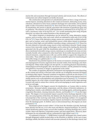 Membranes 2023, 13, 612 10 of 24
marine life and ecosystems through increased salinity and toxicity levels. The effects of
construction and carbon footprint are briefly discussed.
The construction and operation of a desalination plant can have a range of environ-
mental impacts, including alterations to the coastal environment, obstructing access, noise,
vibrations, alterations to native fauna, sediment discharge into water bodies, and accidental
spills or leaks of hazardous chemicals [98]. Since fossil fuels are the primary energy source
for desalination, the process is directly associated with emissions of greenhouse gases and
air pollution. The emission of CO2 in RO desalination is estimated at 0.6–4.3 kg CO2/m3
with a maximum value of 8.6 kg CO2/m3. It is worth mentioning that using off-peak
electricity can reduce the carbon emissions of the electricity grid.
The carbon footprint of desalination can be reduced by using alternative energy
sources, such as nuclear, solar, and wind, which are estimated to emit only 0.14–0.19 kg
CO2/m3 [99]. Some of the alternative energy sources are commercially available technolo-
gies, such as nuclear, wind, and hydroelectric power, while others remain in prototype
form due to their high cost and inability to produce energy continuously [100]. However,
the main obstacle to renewable energy sources is their intermittent character. Steady energy
sources from renewable energy technologies can be achieved by feeding the electricity
generated into the grid while the desalination plant uses the grid. In addition to the
above-mentioned renewable energy sources, natural gas is considered to be more environ-
mentally friendly when compared to other fossil fuels. Its favorable characteristics include
reduced emissions, competitiveness with coal, and the ability to support the integration of
renewables. These attributes make it a viable and sustainable option for transitioning to
renewable energy on a global scale [101,102].
Desalination has potential impacts on the marine environment, including entrainment
and impingement of marine organisms from seawater intake, brine discharge, and chem-
ical disposal. Water intake designs are site-specific, so assessing physical characteristics,
meteorological and hydrographic data, the marine ecosystem, and the potential for fouling
and pollution is necessary to design an appropriate water intake.
The number of organisms affected by entrainment and impingement varies depending
on the volume and velocity of the feed water and the use of mitigation measures developed
to minimize their impact. Seasonal variations in migration or growth are also factors [103].
It is established that the water intake does not pose a threat to large marine species; however,
smaller species such as phytoplankton and zooplankton may be harmed [104]. To minimize
possible impacts, the water intake is located higher than the seabed and has large openings
covered with mesh to reduce flow velocity and avoid impinging on small organisms such
as larvae and eggs.
Brine disposal is the biggest concern for desalination, as it poses risks to marine
ecosystems. Increased salinity, temperature, and the release of harmful substances, in-
cluding heavy metals, scale inhibition additives, bio-fouling agents, antifoaming agents,
coagulants/flocculants, cleaning chemicals, chlorine, and bisulfite [105–109] are the major
issues. The degree of environmental impact caused by brine discharge depends on the
flow rate and properties of the brine, the dilution rate, the physical, chemical, and biolog-
ical properties of the receiving water body, and the discharge method. It is recognized
that in a well-mixed environment, negative impacts are limited to a few hundred meters
from the discharge point. In shallow and/or semi-enclosed bays, the impacts are more
prominent [110].
Desalination plants located within 1–10 km from the shoreline typically discharge
brine directly into the sea, as it is the most cost-effective disposal technique. In contrast,
inland desalination plants employ several other methods, including discharge into a sewer
system, deep-well injection, evaporation ponds, and land applications. However, these
techniques are not sustainable and are constrained by high capital costs [105].
As explained in Section 3.2, SWRO brine is typically discharged into coastal waters
through designated outfalls located either on the shoreline or offshore. In the case of open
discharge outfalls, the brine is mixed with seawater primarily by the discharge velocity and
 