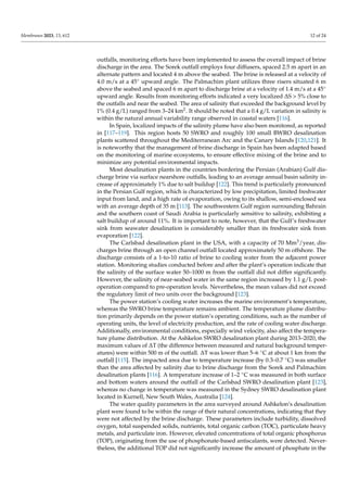 Membranes 2023, 13, 612 12 of 24
outfalls, monitoring efforts have been implemented to assess the overall impact of brine
discharge in the area. The Sorek outfall employs four diffusers, spaced 2.5 m apart in an
alternate pattern and located 4 m above the seabed. The brine is released at a velocity of
4.0 m/s at a 45◦ upward angle. The Palmachim plant utilizes three risers situated 6 m
above the seabed and spaced 6 m apart to discharge brine at a velocity of 1.4 m/s at a 45◦
upward angle. Results from monitoring efforts indicated a very localized ∆S > 5% close to
the outfalls and near the seabed. The area of salinity that exceeded the background level by
1% (0.4 g/L) ranged from 3–24 km2. It should be noted that a 0.4 g/L variation in salinity is
within the natural annual variability range observed in coastal waters [116].
In Spain, localized impacts of the salinity plume have also been monitored, as reported
in [117–119]. This region hosts 50 SWRO and roughly 100 small BWRO desalination
plants scattered throughout the Mediterranean Arc and the Canary Islands [120,121]. It
is noteworthy that the management of brine discharge in Spain has been adapted based
on the monitoring of marine ecosystems, to ensure effective mixing of the brine and to
minimize any potential environmental impacts.
Most desalination plants in the countries bordering the Persian (Arabian) Gulf dis-
charge brine via surface nearshore outfalls, leading to an average annual basin salinity in-
crease of approximately 1% due to salt buildup [122]. This trend is particularly pronounced
in the Persian Gulf region, which is characterized by low precipitation, limited freshwater
input from land, and a high rate of evaporation, owing to its shallow, semi-enclosed sea
with an average depth of 35 m [113]. The southwestern Gulf region surrounding Bahrain
and the southern coast of Saudi Arabia is particularly sensitive to salinity, exhibiting a
salt buildup of around 11%. It is important to note, however, that the Gulf’s freshwater
sink from seawater desalination is considerably smaller than its freshwater sink from
evaporation [122].
The Carlsbad desalination plant in the USA, with a capacity of 70 Mm3/year, dis-
charges brine through an open channel outfall located approximately 50 m offshore. The
discharge consists of a 1-to-10 ratio of brine to cooling water from the adjacent power
station. Monitoring studies conducted before and after the plant’s operation indicate that
the salinity of the surface water 50–1000 m from the outfall did not differ significantly.
However, the salinity of near-seabed water in the same region increased by 1.1 g/L post-
operation compared to pre-operation levels. Nevertheless, the mean values did not exceed
the regulatory limit of two units over the background [123].
The power station’s cooling water increases the marine environment’s temperature,
whereas the SWRO brine temperature remains ambient. The temperature plume distribu-
tion primarily depends on the power station’s operating conditions, such as the number of
operating units, the level of electricity production, and the rate of cooling water discharge.
Additionally, environmental conditions, especially wind velocity, also affect the tempera-
ture plume distribution. At the Ashkelon SWRO desalination plant during 2013–2020, the
maximum values of ∆T (the difference between measured and natural background temper-
atures) were within 500 m of the outfall. ∆T was lower than 5–6 ◦C at about 1 km from the
outfall [115]. The impacted area due to temperature increase (by 0.3–0.7 ◦C) was smaller
than the area affected by salinity due to brine discharge from the Sorek and Palmachim
desalination plants [116]. A temperature increase of 1–2 ◦C was measured in both surface
and bottom waters around the outfall of the Carlsbad SWRO desalination plant [123],
whereas no change in temperature was measured in the Sydney SWRO desalination plant
located in Kurnell, New South Wales, Australia [124].
The water quality parameters in the area surveyed around Ashkelon’s desalination
plant were found to be within the range of their natural concentrations, indicating that they
were not affected by the brine discharge. These parameters include turbidity, dissolved
oxygen, total suspended solids, nutrients, total organic carbon (TOC), particulate heavy
metals, and particulate iron. However, elevated concentrations of total organic phosphorus
(TOP), originating from the use of phosphonate-based antiscalants, were detected. Never-
theless, the additional TOP did not significantly increase the amount of phosphate in the
 