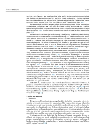 Membranes 2023, 13, 612 13 of 24
surveyed area. Within a 500 m radius of the brine outfall, an increase in nitrate and silicic
acid loading was observed between 2011 and 2020. This is attributed to a gradual rise in the
concentrations of silicic acid and nitrate in the brine of inland BWRO desalination plants,
which are mixed with the brine from the Ashkelon SWRO desalination plant [115].
The levels of pH, turbidity, suspended particulate matter, nitrate, nitrite, ammonium,
total nitrogen, phosphate, TOC, and silicic acid in the vicinity of the Sorek and Palachim
desalination plants were found to be within the natural range and in compliance with regu-
latory guidelines [116]. Similar results were obtained for the SWRO Carlsbad desalination
plant [123].
The tolerance of marine species to salinity varies greatly depending on the salinity
level and the duration of exposure. Salinities elevated by 10% above ambient levels do not
affect relative abundances or growth rates, but they can alter community structures. At
the SWRO Ashkelon plant, no significant impact on algae biomass was observed during
the surveyed years. The infaunal community (i.e., number of specimens and species) was
affected only in a narrow band of shallow water (up to 5 m deep) extending up to 600 m
from the outlet and 500 m from shore [115]. In Sorek and Palmachim, there was no impact
from brine discharge on the infauna beyond 200 m from the outfalls [116].
The benthic organisms inhabiting the seafloor around the desalination plants located
along the Mediterranean coastline of Spain remain unaffected, despite the seasonal variation
in the distribution of the salinity plume [119]. The minimal direct impact of the brine
discharge from the Carlsbad SWRO desalination plant on the ecology of benthic organisms
was observed [123]. In the Sydney SWRO desalination plant, a localized redistribution of
species occurred over a small area within 100 m of the outfall, likely the result of changes to
water flow hydrodynamics [124,125]. Nonetheless, no large or persistent loss of biodiversity
was reported [126]. Fish species have been observed to be attracted to areas of brine
discharge, as noted in several studies [117,124,125]. In addition, the reduction in fishing
activity near the Valdelentisco SWRO desalination plant (Murcia, Spain), resulting from
the installation of diffusers forming a marine reserve, has been associated with an increase
in fish abundance [127]. It should be noted, however, that fish tend to avoid waters with
salinities above background levels [128]. To summarize, long-term marine environment
monitoring programs worldwide indicate that a well-designed brine discharge can limit
the effects of salinity on the local area next to the discharge and even increase local fish
abundance and species richness.
End-of-life RO membranes are solid waste that accumulate in landfills worldwide. A
proposed sustainable solution is to recycle these aged RO membranes through oxidative
treatments, which allows for their reuse in applications such as NF, UF, MF [129,130], mem-
brane distillation [131], ED, and membrane biofilm reactor processes [132]. Nonetheless,
the recycled filtration membranes may develop a high-pressure drop and therefore require
frequent cleaning [133].
4. Water Reclamation
4.1. Overview
The process of transforming municipal and/or industrial wastewater into water
suitable for reuse is known as water reclamation. This process offers a range of benefits,
including improved water security, sustainability, and resilience, as well as alternative
sources of water. Reclaimed water finds applications in a variety of settings, including
agricultural and landscape irrigation, industrial processes (i.e., power plants, refineries,
mills, and factories), potable water supplies, groundwater supply management, the creation
of artificial lakes, and the restoration of inland or coastal aquifers and ecosystems.
It is important to note that while the discharge of treated wastewater (known as
effluent) into streams may impair ecological communities and water quality, it can also help
preserve aquatic habitats and restore flow in regions where water resources are limited. It
has been estimated that the agricultural use of reclaimed water leads to a saving of 1.7 tons
of CO2-eq.ha of carbon [134].
 