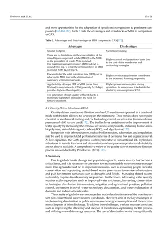 Membranes 2023, 13, 612 17 of 24
and more opportunities for the adaptation of specific microorganisms to persistent com-
pounds [167,168,172]. Table 3 lists the advantages and drawbacks of MBR in comparison
to CAS.
Table 3. Advantages and disadvantages of MBR compared to CAS [172].
Advantages Disadvantages
Smaller footprint Membrane fouling
There are no limitations on the concentration of the
mixed liquor suspended solids (MLSS) in the MBR,
so the generation of waste AS is reduced.
The maximum concentration of MLSS in CAS is
around 5000 mg/L while the optimum level in MBR
is around 8000–12,000 mg/L.
Higher capital and operational costs due
to the cost of the membranes and
antifouling strategies.
Fine control of the solid retention time (SRT) can be
achieved in MBR due to the elimination of
secondary sedimentation tanks.
Higher aeration requirement contributes
to the increased foaming propensity.
Applicability of longer SRT in MBR (more than
20 days) in comparison to CAS (generally 5–15 days)
provides higher effluent quality.
Higher power consumption during
operation. In some cases, it is double the
electricity consumption of CAS.
The generation of high-quality effluent due to a
membrane separation eliminates the need for
tertiary treatment.
4.5. Gravity-Driven Membrane-GDM
Gravity-driven membrane filtration involves UF membranes operated in a dead-end
mode with biofilm allowed to develop on the membrane. This process does not require
chemical or mechanical fouling and/or biofouling control, as ultra-low transmembrane
pressures of <100 bar are used [172]. The biofilm layer contributes to the improvement of
water quality by increasing the removal of various compounds, including humic acids,
biopolymers, assimilable organic carbon (AOC), and algal toxins [173].
Integration with other processes, such as biofilm reactors, adsorption, and coagulation,
may be used to improve GDM performance in terms of permeate flux and organic removal.
At low capacities, the GDM process is often preferable to conventional UF. It provides
robustness in remote locations and circumstances where process operators and electricity
are not always available. A comprehensive review of the gravity-driven membrane filtration
process was conducted by Pronk et al. (2019) [173].
5. Summary
Due to global climate change and population growth, water scarcity has become a
critical issue, and it is necessary to take steps toward sustainable water resource manage-
ment. One approach could be to implement measures, such as educating people on water
conservation and appointing central-based water governance to oversee infrastructure
and plan for extreme scenarios such as droughts and floods. Managing shared waters
sustainably requires transboundary cooperation. Furthermore, addressing water scarcity
requires exploring options such as improved water catchment, harvesting, conservation
technologies, distribution infrastructure, irrigation, and agricultural practices, pollution
control, investment in novel water technology, desalination, and water reclamation of
domestic and industrial wastewater.
The scarcity of global water resources has made desalination one of the most impor-
tant non-conventional water sources worldwide. However, one of the key challenges in
implementing desalination is public concern over energy consumption and the environ-
mental impacts of brine discharge. To address these challenges, various measures are taken,
such as improving the efficiency and lifespan of membranes, optimizing the RO process,
and utilizing renewable energy resources. The cost of desalinated water has significantly
 