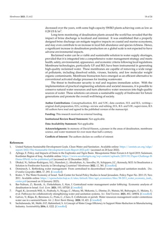 Membranes 2023, 13, 612 18 of 24
decreased over the years, with some high-capacity SWRO plants achieving costs as low as
0.28 US $/m3.
Long-term monitoring of desalination plants around the world has revealed that the
impact of brine discharge is localized and minimal. It was established that a properly
designed brine discharge can mitigate negative impacts on coastal and marine ecosystems,
and may even contribute to an increase in local fish abundance and species richness. Hence,
a significant increase in desalination production on a global scale is not expected to have
adverse environmental impacts.
Reclaimed water can be a viable and sustainable solution to water supply shortages,
provided that it is integrated into a comprehensive water management strategy and meets
health, safety, environmental, appearance, and economic criteria following local regulations.
Membrane technologies, particularly UF and RO, have been instrumental in generating
high-quality reclaimed water. These membranes are capable of removing a wide range
of pollutants, including dissolved solids, viruses, bacteria, and low molecular weight
organic contaminants. Membrane bioreactors have emerged as an efficient alternative to
conventional activated sludge processes for treating wastewater.
The threat to freshwater security is real and requires immediate action. With the
implementation of practical engineering solutions and societal measures, it is possible to
conserve natural water resources and turn alternative water resources into high-quality
sources of water. These solutions can ensure a sustainable supply of freshwater for future
generations and promote the overall well-being of society.
Author Contributions: Conceptualization, R.S. and S.W.; data curation, H.S. and R.S.; writing—
original draft preparation, H.S.; writing—review and editing, H.S., R.S. and S.W.; supervision, R.S.
All authors have read and agreed to the published version of the manuscript.
Funding: This research received no external funding.
Institutional Review Board Statement: Not applicable.
Data Availability Statement: Not applicable.
Acknowledgments: In memory of David Hasson, a pioneer in the areas of desalination, membrane
science, and water treatment for over more than half a century.
Conflicts of Interest: The authors declare no conflict of interest.
References
1. United Nations Sustainable Development Goals. Clean Water and Sanitation. Available online: https://unstats.un.org/sdgs/
report/2022/The-Sustainable-Development-Goals-Report-2022.pdf/ (accessed on 20 June 2022).
2. Ayboga, E. Policy, and Impacts of Dams in the Euphrates and Tigris Basin. Mesopotamia Water Forum 6–8 April 2019, Sulaimani,
Kurdistan Region of Iraq. Available online: https://www.savethetigris.org/wp-content/uploads/2019/01/Paper-Challenge-B-
Dams-FINAL-to-be-published.pdf (accessed on 12 December 2022).
3. Dhakal, N.; Salinas-Rodriguez, S.G.; Hamdani, J.; Abushaban, A.; Sawalha, H.; Schippers, J.C.; Kennedy, M.D. Is Desalination a
Solution to Freshwater Scarcity in Developing Countries? Membranes 2022, 12, 381. [CrossRef]
4. Domènech, L. Rethinking water management: From centralised to decentralised water supplyand sanitation models. Doc.
D’anàlisi Geogràfica 2011, 57, 293. [CrossRef]
5. Kislev, Y. The Water Economy of Israel. Taub Center for Social Policy Studies in Israel Jerusalem. Policy Paper No. 2011.15, Nov.
2011. Available online: https://openscholar.huji.ac.il/sites/default/files/agri_economics/files/38-2011_water_economy_taub_
center.pdf (accessed on 10 January 2023).
6. Bar-Nahum, Z.; Reznik, A.; Finkelshtain, I.; Kan, I. Centralized water management under lobbying: Economic analysis of
desalination in Israel. Ecol. Econ. 2021, 193, 107320. [CrossRef]
7. Pugel, K.; Javernick-Will, A.; Peabody, S.; Nyaga, C.; Mussa, M.; Mekonta, L.; Dimtse, D.; Watsisi, M.; Buhungiro, E.; Mulatu, T.;
et al. Pathways for collaboratively strengthening water and sanitation systems. Sci. Total Environ. 2021, 802, 149854. [CrossRef]
8. Galvez, V.; Rojas, R.; Bennison, G.; Prats, C.; Claro, E. Collaborate or perish: Water resources management under contentious
water use in a semiarid basin. Int. J. River Basin Manag. 2020, 18, 421. [CrossRef]
9. Sachidananda, M.; Webb, D.P.; Rahimifard, S. A Concept of Water Usage Efficiency to Support Water Reduction in Manufacturing
Industry. Sustainability 2016, 8, 1222. [CrossRef]
 