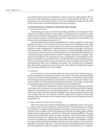 Membranes 2023, 13, 612 2 of 24
on membrane-based seawater desalination, which accounts for approximately 80% of
the world’s total desalination capacity, equivalent to approximately 90 Mm3/d. This
technology is also the preferred option for most new desalination facilities [3]. The third
section concentrates on membrane-based wastewater reclamation.
2. Essential Measures to Address the Worldwide Water Shortage
2.1. Centralized Governance
Centralized governance is essential for providing guidelines in overseeing all water-
related issues to ensure adequate water supply. A key aspect of such a system is a water
authority which holds the responsibility of licensing the drilling of wells, desalinating
water, treating domestic and industrial wastewater, designing and constructing water
infrastructure, and setting water prices [4–6].
The government must adopt recommendations to achieve progress in water man-
agement. However, it is not feasible for the government to accomplish this task solely
by itself [7]. Collaborative water governance can enhance the sustainability, equity, and
efficiency of water management by capitalizing on the expertise, knowledge, and resources
of all stakeholders. Collaborative water governance is a multi-stakeholder approach in-
volving various entities such as government agencies, non-governmental organizations,
community groups, and private sector entities, working in conjunction to manage water
resources and supply [8]. This approach provides a comprehensive understanding of water
needs at the national and sub-national levels, considering both present and future needs, as
well as considering potential extreme circumstances, such as droughts and floods, which
can significantly affect water availability and quality. The development of contingency
plans that outline appropriate actions during such events will help to mitigate their impact
and ensure the continuity of the water supply.
2.2. Education
It is imperative to raise awareness about the water scarcity issue and encourage in-
dividuals, organizations, and governments to take action. Promoting an understanding
of the value of water and the significance of its protection at national and international
levels through educating children and communities is of utmost importance. Water conser-
vation measures must include both household and industrial water usage, with the latter
accounting for approximately 22% of total global water consumption [9].
Private households can implement various water conservation techniques to minimize
water usage, such as using water-saving faucets and toilets, collecting rainwater for garden
irrigation, and growing low-water-demanding plants. On the other hand, industrial
water conservation measures comprise adopting water-saving manufacturing processes
and reusing wastewater. For instance, an effective approach is to replace once-through
cooling systems with closed-circuit cooling systems, where only the evaporated water is
replenished [10].
2.3. Water Catchment and Harvesting Technologies
Water harvesting and catchment technologies vary depending on the water source,
i.e., surface water, rainwater, floodwater, and groundwater. These technologies are utilized
in a multitude of settings, including domestic, industrial, and agricultural sites, as well as
wetlands. Some examples of these technologies are rainwater harvesting aquifer recharge,
floodwater harvesting systems, and dams [11]. Rainwater harvesting (RWH) is the most
traditional and sustainable method of water harvesting. The key advantages of RWH
systems are that they can augment the water supply, provide an alternative to potable
water for non-potable uses, and help reduce storm water runoff [12]. Nevertheless, concerns
have been raised regarding its feasibility, primarily due to the quality of rainwater that is
dependent on airborne components. As a result, the successful implementation of rainwater
harvesting depends on effective treatment to eliminate contaminants [13]. In addition,
 