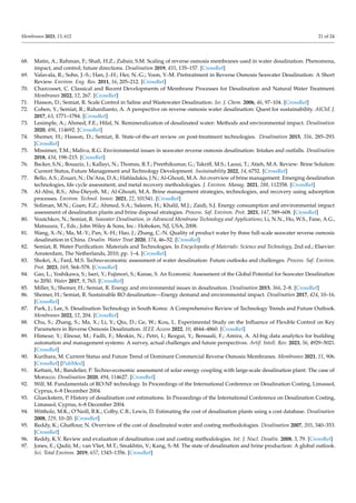 Membranes 2023, 13, 612 21 of 24
68. Matin, A.; Rahman, F.; Shafi, H.Z.; Zubair, S.M. Scaling of reverse osmosis membranes used in water desalination: Phenomena,
impact, and control; future directions. Desalination 2019, 455, 135–157. [CrossRef]
69. Valavala, R.; Sohn, J.-S.; Han, J.-H.; Her, N.-G.; Yoon, Y.-M. Pretreatment in Reverse Osmosis Seawater Desalination: A Short
Review. Environ. Eng. Res. 2011, 16, 205–212. [CrossRef]
70. Charcosset, C. Classical and Recent Developments of Membrane Processes for Desalination and Natural Water Treatment.
Membranes 2022, 12, 267. [CrossRef]
71. Hasson, D.; Semiat, R. Scale Control in Saline and Wastewater Desalination. Isr. J. Chem. 2006, 46, 97–104. [CrossRef]
72. Cohen, Y.; Semiat, R.; Rahardianto, A. A perspective on reverse osmosis water desalination: Quest for sustainability. AIChE J.
2017, 63, 1771–1784. [CrossRef]
73. Lesimple, A.; Ahmed, F.E.; Hilal, N. Remineralization of desalinated water: Methods and environmental impact. Desalination
2020, 496, 114692. [CrossRef]
74. Shemer, H.; Hasson, D.; Semiat, R. State-of-the-art review on post-treatment technologies. Desalination 2015, 356, 285–293.
[CrossRef]
75. Missimer, T.M.; Maliva, R.G. Environmental issues in seawater reverse osmosis desalination: Intakes and outfalls. Desalination
2018, 434, 198–215. [CrossRef]
76. Backer, S.N.; Bouaziz, I.; Kallayi, N.; Thomas, R.T.; Preethikumar, G.; Takriff, M.S.; Laoui, T.; Atieh, M.A. Review: Brine Solution:
Current Status, Future Management and Technology Development. Sustainability 2022, 14, 6752. [CrossRef]
77. Bello, A.S.; Zouari, N.; Da’Ana, D.A.; Hahladakis, J.N.; Al-Ghouti, M.A. An overview of brine management: Emerging desalination
technologies, life cycle assessment, and metal recovery methodologies. J. Environ. Manag. 2021, 288, 112358. [CrossRef]
78. Al-Absi, R.S.; Abu-Dieyeh, M.; Al-Ghouti, M.A. Brine management strategies, technologies, and recovery using adsorption
processes. Environ. Technol. Innov. 2021, 22, 101541. [CrossRef]
79. Soliman, M.N.; Guen, F.Z.; Ahmed, S.A.; Saleem, H.; Khalil, M.J.; Zaidi, S.J. Energy consumption and environmental impact
assessment of desalination plants and brine disposal strategies. Process. Saf. Environ. Prot. 2021, 147, 589–608. [CrossRef]
80. Voutchkov, N.; Semiat, R. Seawater Desalination, in Advanced Membrane Technology and Applications; Li, N.N., Ho, W.S., Fane, A.G.,
Matsuura, T., Eds.; John Wiley & Sons, Inc.: Hoboken, NJ, USA, 2008.
81. Wang, X.-N.; Ma, M.-Y.; Pan, X.-H.; Hao, J.; Zhang, C.-N. Quality of product water by three full-scale seawater reverse osmosis
desalination in China. Desalin. Water Treat 2020, 174, 46–52. [CrossRef]
82. Semiat, R. Water Purification: Materials and Technologies. In Encyclopedia of Materials: Science and Technology, 2nd ed.; Elsevier:
Amsterdam, The Netherlands, 2010; pp. 1–4. [CrossRef]
83. Shokri, A.; Fard, M.S. Techno-economic assessment of water desalination: Future outlooks and challenges. Process. Saf. Environ.
Prot. 2023, 169, 564–578. [CrossRef]
84. Gao, L.; Yoshikawa, S.; Iseri, Y.; Fujimori, S.; Kanae, S. An Economic Assessment of the Global Potential for Seawater Desalination
to 2050. Water 2017, 9, 763. [CrossRef]
85. Miller, S.; Shemer, H.; Semiat, R. Energy and environmental issues in desalination. Desalination 2015, 366, 2–8. [CrossRef]
86. Shemer, H.; Semiat, R. Sustainable RO desalination—Energy demand and environmental impact. Desalination 2017, 424, 10–16.
[CrossRef]
87. Park, J.; Lee, S. Desalination Technology in South Korea: A Comprehensive Review of Technology Trends and Future Outlook.
Membranes 2022, 12, 204. [CrossRef]
88. Chu, S.; Zhang, S.; Ma, X.; Li, Y.; Qiu, D.; Ge, W.; Kou, L. Experimental Study on the Influence of Flexible Control on Key
Parameters in Reverse Osmosis Desalination. IEEE Access 2022, 10, 4844–4860. [CrossRef]
89. Himeur, Y.; Elnour, M.; Fadli, F.; Meskin, N.; Petri, I.; Rezgui, Y.; Bensaali, F.; Amira, A. AI-big data analytics for building
automation and management systems: A survey, actual challenges and future perspectives. Artif. Intell. Rev. 2023, 56, 4929–5021.
[CrossRef]
90. Kurihara, M. Current Status and Future Trend of Dominant Commercial Reverse Osmosis Membranes. Membranes 2021, 11, 906.
[CrossRef] [PubMed]
91. Kettani, M.; Bandelier, P. Techno-economic assessment of solar energy coupling with large-scale desalination plant: The case of
Morocco. Desalination 2020, 494, 114627. [CrossRef]
92. Wilf, M. Fundamentals of RO-NF technology. In Proceedings of the International Conference on Desalination Costing, Limassol,
Cyprus, 6–8 December 2004.
93. Glueckstern, P. History of desalination cost estimations. In Proceedings of the International Conference on Desalination Costing,
Limassol, Cyprus, 6–8 December 2004.
94. Wittholz, M.K.; O’Neill, B.K.; Colby, C.B.; Lewis, D. Estimating the cost of desalination plants using a cost database. Desalination
2008, 229, 10–20. [CrossRef]
95. Reddy, K.; Ghaffour, N. Overview of the cost of desalinated water and costing methodologies. Desalination 2007, 205, 340–353.
[CrossRef]
96. Reddy, K.V. Review and evaluation of desalination cost and costing methodologies. Int. J. Nucl. Desalin. 2008, 3, 79. [CrossRef]
97. Jones, E.; Qadir, M.; van Vliet, M.T.; Smakhtin, V.; Kang, S.-M. The state of desalination and brine production: A global outlook.
Sci. Total Environ. 2019, 657, 1343–1356. [CrossRef]
 