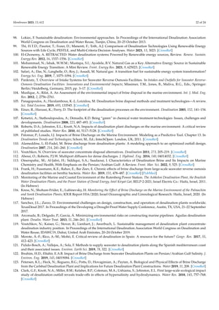 Membranes 2023, 13, 612 22 of 24
98. Lokiec, F. Sustainable desalination: Environmental approaches. In Proceedings of the International Desalination Association
World Congress on Desalination and Water Reuse, Tianjin, China, 20–25 October 2013.
99. Thi, H.T.D.; Pasztor, T.; Fozer, D.; Manenti, F.; Toth, A.J. Comparison of Desalination Technologies Using Renewable Energy
Sources with Life Cycle, PESTLE, and Multi-Criteria Decision Analyses. Water 2021, 13, 3023. [CrossRef]
100. El-Ghonemy, A. RETRACTED: Water desalination systems Powered by Renewable energy sources, Review. Renew. Sustain.
Energy Rev. 2012, 16, 1537–1556. [CrossRef]
101. Mohammad, N.; Ishak, W.W.M.; Mustapa, S.I.; Ayodele, B.V. Natural Gas as a Key Alternative Energy Source in Sustainable
Renewable Energy Transition: A Mini Review. Front. Energy Res. 2021, 9, 625023. [CrossRef]
102. Safari, A.; Das, N.; Langhelle, O.; Roy, J.; Assadi, M. Natural gas: A transition fuel for sustainable energy system transformation?
Energy Sci. Eng. 2019, 7, 1075–1094. [CrossRef]
103. Pankratz, T. Overview of Intake Systems for Seawater Reverse Osmosis Facilities. In Intakes and Outfalls for Seawater Reverse-
Osmosis Desalination Facilities: Innovations and Environmental Impacts; Missimer, T.M., Jones, B., Maliva, R.G., Eds.; Springer:
Berlin/Heidelberg, Germany, 2015; pp. 3–17. [CrossRef]
104. Musfique, A.; Rifat, A. An Assessment of the environmental impact of brine disposal in the marine environment. Int. J. Mod. Eng.
Res. 2012, 2, 2756–2761.
105. Panagopoulos, A.; Haralambous, K.-J.; Loizidou, M. Desalination brine disposal methods and treatment technologies—A review.
Sci. Total Environ. 2019, 693, 133545. [CrossRef]
106. Einav, R.; Harussi, K.; Perry, D. The footprint of the desalination processes on the environment. Desalination 2003, 152, 141–154.
[CrossRef]
107. Ketsetzi, A.; Stathoulopoulou, A.; Demadis, K.D. Being “green” in chemical water treatment technologies: Issues, challenges and
developments. Desalination 2008, 223, 487–493. [CrossRef]
108. Roberts, D.A.; Johnston, E.L.; Knott, N.A. Impacts of desalination plant discharges on the marine environment: A critical review
of published studies. Water Res. 2010, 44, 5117–5128. [CrossRef]
109. Palomar, P.; Losada, I.J. Impacts of Brine Discharge on the Marine Environment. Modeling as a Predictive Tool. Chapter 13. In
Desalination Trends and Technologies; Schorr, M., Ed.; IntechOpen: London, UK, 2011. [CrossRef]
110. Alameddine, I.; El-Fadel, M. Brine discharge from desalination plants: A modeling approach to an optimized outfall design.
Desalination 2007, 214, 241–260. [CrossRef]
111. Voutchkov, N. Overview of seawater concentrate disposal alternatives. Desalination 2011, 273, 205–219. [CrossRef]
112. Abessi, O.; Roberts, P.J.W. Multiport diffusers for dense discharges. J. Hydraul. Eng. 2014, 140, 04014032. [CrossRef]
113. Omerspahic, M.; Al-Jabri, H.; Siddiqui, S.A.; Saadaoui, I. Characteristics of Desalination Brine and Its Impacts on Marine
Chemistry and Health, With Emphasis on the Persian/Arabian Gulf: A Review. Front. Mar. Sci. 2022, 9, 525. [CrossRef]
114. Frank, H.; Fussmann, K.E.; Rahav, E.; Bar Zeev, E. Chronic effects of brine discharge from large-scale seawater reverse osmosis
desalination facilities on benthic bacteria. Water Res. 2019, 151, 478–487. [CrossRef] [PubMed]
115. Monitoring of the Marine and Coastal Environment of the Rutenberg Power Station. The Ashkelon Desalination Plant, the Brackish
Water Desalination Plants, and the Power Station of Dorad Energy, Intel Kiryat Gat; RELP-2-2021; Israel Electric Co.: Haifa, Israel, 2011.
(In Hebrew)
116. Kress, N.; Shoham-Frider, E.; Lubinevsky, H. Monitoring the Effect of Brine Discharge on the Marine Environment of the Palmachim
and Sorek Desalination Plants; IOLR Report H16/2020; Israel Oceanographic and Limnological Research: Haifa, Israel, 2020. (In
Hebrew)
117. Sanchez, J.L.; Zarzo, D. Environmental challenges on design, construction, and operation of desalination plants worldwide.
TexasDesal 2017. In Proceedings of the Developing a Drought-Proof Water Supply Conference, Austin, TX, USA, 21–22 September
2017.
118. Arconada, B.; Delgado, P.; García, Á. Minimizing environmental risks on constructing marine pipelines: Aguilas desalination
plant. Desalin. Water Treat. 2013, 51, 246–261. [CrossRef]
119. Voutchkov, N.; Kaiser, G.; Stover, R.; Lienhart, J.; Awerbuch, L. Sustainable management of desalination plant concentrate-
desalination industry position. In Proceedings of the International Desalination Association World Congress on Desalination and
Water Reuse, IDAWC19, Dubai, United Arab Emirates, 20–24 October 2019.
120. Morote, Á.-F.; Rico, A.-M.; Moltó, E. Critical review of desalination in Spain: A resource for the future? Geogr. Res. 2017, 55,
412–423. [CrossRef]
121. Pulido-Bosch, A.; Vallejos, A.; Sola, F. Methods to supply seawater to desalination plants along the Spanish mediterranean coast
and their associated issues. Environ. Earth Sci. 2019, 78, 322. [CrossRef]
122. Ibrahim, H.D.; Eltahir, E.A.B. Impact of Brine Discharge from Seawater Desalination Plants on Persian/Arabian Gulf Salinity. J.
Environ. Eng. 2019, 145, 04019084. [CrossRef]
123. Petersen, K.L.; Heck, N.; Reguero, B.G.; Potts, D.; Hovagimian, A.; Paytan, A. Biological and Physical Effects of Brine Discharge
from the Carlsbad Desalination Plant and Implications for Future Desalination Plant Constructions. Water 2019, 11, 208. [CrossRef]
124. Clark, G.F.; Knott, N.A.; Miller, B.M.; Kelaher, B.P.; Coleman, M.A.; Ushiama, S.; Johnston, E.L. First large-scale ecological impact
study of desalination outfall reveals trade-offs in effects of hypersalinity and hydrodynamics. Water Res. 2018, 145, 757–768.
[CrossRef]
 