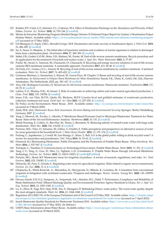 Membranes 2023, 13, 612 23 of 24
125. Kelaher, B.P.; Clark, G.F.; Johnston, E.L.; Coleman, M.A. Effect of Desalination Discharge on the Abundance and Diversity of Reef
Fishes. Environ. Sci. Technol. 2020, 54, 735–744. [CrossRef]
126. Marine & Estuarine Monitoring Program-Detailed Design (Version 3) Preferred Project Report for Sydney’s Desalination Project
(Sydney Water). Available online: https://www.sydneydesal.com.au/media/1092/marine-and-estuarine-monitoring-program.
pdf (accessed on 17 May 2022).
127. Gil-Meseguer, E.; Espin, J.M.G.; Bernabe-Crespo, M.B. Desalination and water security in Southeastern Spain. J. Politi-Ecol. 2019,
26, 486–499. [CrossRef]
128. Iso, S.; Suizu, S.; Maejima, A. The lethal effect of hypertonic solutions and avoidance of marine organisms in relation to discharged
brine from a destination plant. Desalination 1994, 97, 389–399. [CrossRef]
129. Seibel, F.B.; Giubel, G.O.M.; Brião, V.B.; Shabani, M.; Pontié, M. End-of-life reverse osmosis membranes: Recycle procedure and
its applications for the treatment of brackish and surface water. J. Appl. Res. Water Wastewater 2021, 8, 77–87.
130. Pontié, M.; Awad, S.; Tazerout, M.; Chaouachi, O.; Chaouachi, B. Recycling and energy recovery solutions of end-of-life reverse
osmosis (RO) membrane materials: A sustainable approach. Desalination 2017, 423, 30–40. [CrossRef]
131. De Paula, E.C.; Gomes, J.C.L.; Amaral, M. Recycling of end-of-life reverse osmosis membranes by oxidative treatment: A technical
evaluation. Water Sci. Technol. 2017, 76, 605–622. [CrossRef]
132. Contreras-Martínez, J.; Sanmartino, J.; Khayet, M.; García-Payo, M. Chapter 11-Reuse and recycling of end-of-life reverse osmosis
membranes. In Advancement in Polymer-Based Membranes for Water Remediation; Nayak, S.K., Dutta, K., Gohil, J.M., Eds.; Elsevier:
Amsterdam, The Netherlands, 2022; pp. 381–417. [CrossRef]
133. Veza, J.M.; Rodriguez-Gonzalez, J.J. Second use for old reverse osmosis membranes: Wastewater treatment. Desalination 2003, 157,
65–72. [CrossRef]
134. Lahlou, F.-Z.; Mackey, H.R.; Al-Ansari, T. Role of wastewater in achieving carbon and water neutral agricultural production. J.
Clean. Prod. 2022, 339, 130706. [CrossRef]
135. Jones, E.R.; van Vliet, M.T.H.; Qadir, M.; Bierkens, M.F.P. Country-level and gridded estimates of wastewater production,
collection, treatment and reuse. Earth Syst. Sci. Data 2021, 13, 237–254. [CrossRef]
136. EU Policy on the Environment, Water Reuse. 2018. Available online: http://ec.europa.eu/environment/water/reuse.htm
(accessed on 9 March 2020).
137. Zaidi, M.K. (Ed.) Wastewater Reuse–Risk Assessment, Decision-Making and Environmental Security; Springer: Berlin/Heidelberg,
Germany, 2007. [CrossRef]
138. Yang, J.; Monnot, M.; Ercolei, L.; Moulin, P. Membrane-Based Processes Used in Municipal Wastewater Treatment for Water
Reuse: State-of-the-Art and Performance Analysis. Membranes 2020, 10, 131. [CrossRef]
139. Shtull-Trauring, E.; Cohen, A.; Ben-Hur, M.; Tanny, J.; Bernstein, N. Reducing salinity of treated waste water with large scale
desalination. Water Res. 2020, 186, 116322. [CrossRef]
140. Portman, M.E.; Vdov, O.; Schuetze, M.; Gilboa, Y.; Friedler, E. Public perceptions and perspectives on alternative sources of water
for reuse generated at the household level. J. Water Reuse Desalin. 2022, 12, 157–174. [CrossRef]
141. Furlong, C.; Jegatheesan, J.; Currell, M.; Iyer-Raniga, U.; Khan, T.; Ball, A.S. Is the global public willing to drink recycled water? A
review for researchers and practitioners. Util. Policy 2019, 56, 53–61. [CrossRef]
142. Ormerod, K.J. Illuminating Elimination: Public Perception and the Production of Potable Water Reuse. Wiley Interdiscip. Rev.
Water 2016, 3, 537–547. [CrossRef]
143. Tortajada, C.; Nambiar, S. Communications on Technological Innovations: Potable Water Reuse. Water 2019, 11, 251. [CrossRef]
144. Tang, C.Y.; Yang, Z.; Guo, H.; Wen, J.J.; Nghiem, L.D.; Cornelissen, E. Potable Water Reuse through Advanced Membrane
Technology. Environ. Sci. Technol. 2018, 52, 10215–10223. [CrossRef] [PubMed]
145. Partyka, M.L.; Bond, R.F. Wastewater reuse for irrigation of produce: A review of research, regulations, and risks. Sci. Total
Environ. 2022, 828, 154385. [CrossRef]
146. Helmecke, M.; Fries, E.; Schulte, C. Regulating water reuse for agricultural irrigation: Risks related to organic micro-contaminants.
Environ. Sci. Eur. 2020, 32, 4. [CrossRef]
147. Chojnacka, K.; Witek-Krowiak, A.; Moustakas, K.; Skrzypczak, D.; Mikula, K.; Loizidou, M. A transition from conventional
irrigation to fertigation with reclaimed wastewater: Prospects and challenges. Renew. Sustain. Energy Rev. 2020, 130, 109959.
[CrossRef]
148. Owusu-Ansah, E.D.-G.J.; Sampson, A.; Amponsah, S.K.; Abaidoo, R.C.; Hald, T. Performance, Compliance and Reliability of
Waste Stabilization Pond: Effluent Discharge Quality and Environmental Protection Agency Standards in Ghana. Res. J. Appl. Sci.
Eng. Technol. 2015, 10, 1293–1302. [CrossRef]
149. Lu, X.; Zhou, B.; Vogt, R.D.; Seip, H.M.; Xin, Z.; Ekengren, Ö. Rethinking China’s water policy: The worst water quality despite
the most stringent standards. Water Int. 2016, 41, 1044–1048. [CrossRef]
150. Regulation (EU) 2020/741 of the European Parliament and of the Council of 25 May 2020. Available online: https://climate-adapt.
eea.europa.eu/en/metadata/guidances/regulation-on-minimum-requirements-for-water-reuse (accessed on 7 April 2023).
151. Israeli Wastewater Quality Standards for Wastewater Treatment 2010. Available online: https://www.nevo.co.il/law_html/law0
1/500_306.htm (accessed on 17 May 2023). (In Hebrew)
152. USEPA Basic Information about Water Reuse. Available online: https://www.epa.gov/waterreuse/basic-information-about-
water-reuse (accessed on 25 March 2023).
 