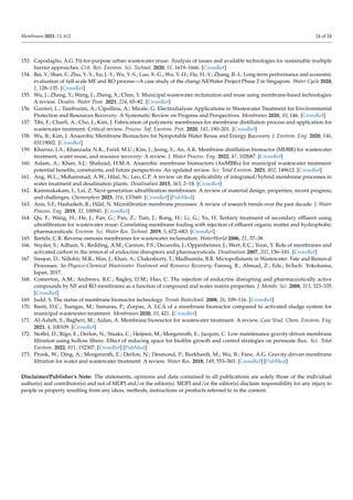Membranes 2023, 13, 612 24 of 24
153. Capodaglio, A.G. Fit-for-purpose urban wastewater reuse: Analysis of issues and available technologies for sustainable multiple
barrier approaches. Crit. Rev. Environ. Sci. Technol. 2020, 51, 1619–1666. [CrossRef]
154. Bai, Y.; Shan, F.; Zhu, Y.-Y.; Xu, J.-Y.; Wu, Y.-S.; Luo, X.-G.; Wu, Y.-H.; Hu, H.-Y.; Zhang, B.-L. Long-term performance and economic
evaluation of full-scale MF and RO process—A case study of the changi NEWater Project Phase 2 in Singapore. Water Cycle 2020,
1, 128–135. [CrossRef]
155. Wu, J.; Zhang, Y.; Wang, J.; Zheng, X.; Chen, Y. Municipal wastewater reclamation and reuse using membrane-based technologies:
A review. Desalin. Water Treat. 2021, 224, 65–82. [CrossRef]
156. Gurreri, L.; Tamburini, A.; Cipollina, A.; Micale, G. Electrodialysis Applications in Wastewater Treatment for Environmental
Protection and Resources Recovery: A Systematic Review on Progress and Perspectives. Membranes 2020, 10, 146. [CrossRef]
157. Tibi, F.; Charfi, A.; Cho, J.; Kim, J. Fabrication of polymeric membranes for membrane distillation process and application for
wastewater treatment: Critical review. Process. Saf. Environ. Prot. 2020, 141, 190–201. [CrossRef]
158. Wu, B.; Kim, J. Anaerobic Membrane Bioreactors for Nonpotable Water Reuse and Energy Recovery. J. Environ. Eng. 2020, 146,
03119002. [CrossRef]
159. Kharraz, J.A.; Khanzada, N.K.; Farid, M.U.; Kim, J.; Jeong, S.; An, A.K. Membrane distillation bioreactor (MDBR) for wastewater
treatment, water reuse, and resource recovery: A review. J. Water Process. Eng. 2022, 47, 102687. [CrossRef]
160. Aslam, A.; Khan, S.J.; Shahzad, H.M.A. Anaerobic membrane bioreactors (AnMBRs) for municipal wastewater treatment-
potential benefits, constraints, and future perspectives: An updated review. Sci. Total Environ. 2021, 802, 149612. [CrossRef]
161. Ang, W.L.; Mohammad, A.W.; Hilal, N.; Leo, C.P. A review on the applicability of integrated/hybrid membrane processes in
water treatment and desalination plants. Desalination 2015, 363, 2–18. [CrossRef]
162. Kammakakam, I.; Lai, Z. Next-generation ultrafiltration membranes: A review of material design, properties, recent progress,
and challenges. Chemosphere 2023, 316, 137669. [CrossRef] [PubMed]
163. Anis, S.F.; Hashaikeh, R.; Hilal, N. Microfiltration membrane processes: A review of research trends over the past decade. J. Water
Process. Eng. 2019, 32, 100941. [CrossRef]
164. Qu, F.; Wang, H.; He, J.; Fan, G.; Pan, Z.; Tian, J.; Rong, H.; Li, G.; Yu, H. Tertiary treatment of secondary effluent using
ultrafiltration for wastewater reuse: Correlating membrane fouling with rejection of effluent organic matter and hydrophobic
pharmaceuticals. Environ. Sci. Water Res. Technol. 2019, 5, 672–683. [CrossRef]
165. Bartels, C.R. Reverse osmosis membranes for wastewater reclamation. WaterWorld 2006, 21, 37–38.
166. Snyder, S.; Adham, S.; Redding, A.M.; Cannon, F.S.; Decarolis, J.; Oppenheimer, J.; Wert, E.C.; Yoon, Y. Role of membranes and
activated carbon in the removal of endocrine disruptors and pharmaceuticals. Desalination 2007, 202, 156–181. [CrossRef]
167. Sreejon, D.; Nillohit, M.R.; Wan, J.; Khan, A.; Chakraborty, T.; Madhumita, B.R. Micropollutants in Wastewater: Fate and Removal
Processes. In Physico-Chemical Wastewater Treatment and Resource Recovery; Farooq, R., Ahmad, Z., Eds.; InTech: Yokohama,
Japan, 2017.
168. Comerton, A.M.; Andrews, R.C.; Bagley, D.M.; Hao, C. The rejection of endocrine disrupting and pharmaceutically active
compounds by NF and RO membranes as a function of compound and water matrix properties. J. Membr. Sci. 2008, 313, 323–335.
[CrossRef]
169. Judd, S. The status of membrane bioreactor technology. Trends Biotechnol. 2008, 26, 109–116. [CrossRef]
170. Banti, D.C.; Tsangas, M.; Samaras, P.; Zorpas, A. LCA of a membrane bioreactor compared to activated sludge system for
municipal wastewater treatment. Membranes 2020, 10, 421. [CrossRef]
171. Al-Asheh, S.; Bagheri, M.; Aidan, A. Membrane bioreactor for wastewater treatment: A review. Case Stud. Chem. Environ. Eng.
2021, 4, 100109. [CrossRef]
172. Stoffel, D.; Rigo, E.; Derlon, N.; Staaks, C.; Heijnen, M.; Morgenroth, E.; Jacquin, C. Low maintenance gravity-driven membrane
filtration using hollow fibers: Effect of reducing space for biofilm growth and control strategies on permeate flux. Sci. Total
Environ. 2022, 811, 152307. [CrossRef] [PubMed]
173. Pronk, W.; Ding, A.; Morgenroth, E.; Derlon, N.; Desmond, P.; Burkhardt, M.; Wu, B.; Fane, A.G. Gravity-driven membrane
filtration for water and wastewater treatment: A review. Water Res. 2018, 149, 553–565. [CrossRef] [PubMed]
Disclaimer/Publisher’s Note: The statements, opinions and data contained in all publications are solely those of the individual
author(s) and contributor(s) and not of MDPI and/or the editor(s). MDPI and/or the editor(s) disclaim responsibility for any injury to
people or property resulting from any ideas, methods, instructions or products referred to in the content.
 