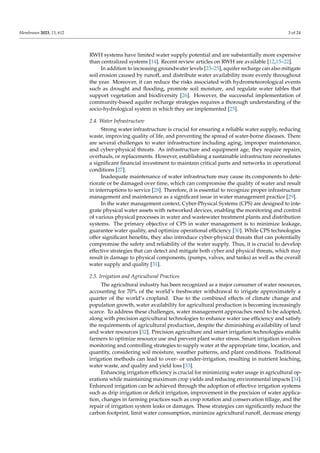 Membranes 2023, 13, 612 3 of 24
RWH systems have limited water supply potential and are substantially more expensive
than centralized systems [14]. Recent review articles on RWH are available [12,15–22].
In addition to increasing groundwater levels [23–25], aquifer recharge can also mitigate
soil erosion caused by runoff, and distribute water availability more evenly throughout
the year. Moreover, it can reduce the risks associated with hydrometeorological events
such as drought and flooding, promote soil moisture, and regulate water tables that
support vegetation and biodiversity [26]. However, the successful implementation of
community-based aquifer recharge strategies requires a thorough understanding of the
socio-hydrological system in which they are implemented [25].
2.4. Water Infrastructure
Strong water infrastructure is crucial for ensuring a reliable water supply, reducing
waste, improving quality of life, and preventing the spread of water-borne diseases. There
are several challenges to water infrastructure including aging, improper maintenance,
and cyber-physical threats. As infrastructure and equipment age, they require repairs,
overhauls, or replacements. However, establishing a sustainable infrastructure necessitates
a significant financial investment to maintain critical parts and networks in operational
conditions [27].
Inadequate maintenance of water infrastructure may cause its components to dete-
riorate or be damaged over time, which can compromise the quality of water and result
in interruptions to service [28]. Therefore, it is essential to recognize proper infrastructure
management and maintenance as a significant issue in water management practice [29].
In the water management context, Cyber-Physical Systems (CPS) are designed to inte-
grate physical water assets with networked devices, enabling the monitoring and control
of various physical processes in water and wastewater treatment plants and distribution
systems. The primary objective of CPS in water management is to minimize leakage,
guarantee water quality, and optimize operational efficiency [30]. While CPS technologies
offer significant benefits, they also introduce cyber-physical threats that can potentially
compromise the safety and reliability of the water supply. Thus, it is crucial to develop
effective strategies that can detect and mitigate both cyber and physical threats, which may
result in damage to physical components, (pumps, valves, and tanks) as well as the overall
water supply and quality [31].
2.5. Irrigation and Agricultural Practices
The agricultural industry has been recognized as a major consumer of water resources,
accounting for 70% of the world’s freshwater withdrawal to irrigate approximately a
quarter of the world’s cropland. Due to the combined effects of climate change and
population growth, water availability for agricultural production is becoming increasingly
scarce. To address these challenges, water management approaches need to be adopted,
along with precision agricultural technologies to enhance water use efficiency and satisfy
the requirements of agricultural production, despite the diminishing availability of land
and water resources [32]. Precision agriculture and smart irrigation technologies enable
farmers to optimize resource use and prevent plant water stress. Smart irrigation involves
monitoring and controlling strategies to supply water at the appropriate time, location, and
quantity, considering soil moisture, weather patterns, and plant conditions. Traditional
irrigation methods can lead to over- or under-irrigation, resulting in nutrient leaching,
water waste, and quality and yield loss [33].
Enhancing irrigation efficiency is crucial for minimizing water usage in agricultural op-
erations while maintaining maximum crop yields and reducing environmental impacts [34].
Enhanced irrigation can be achieved through the adoption of effective irrigation systems
such as drip irrigation or deficit irrigation, improvement in the precision of water applica-
tion, changes in farming practices such as crop rotation and conservation tillage, and the
repair of irrigation system leaks or damages. These strategies can significantly reduce the
carbon footprint, limit water consumption, minimize agricultural runoff, decrease energy
 