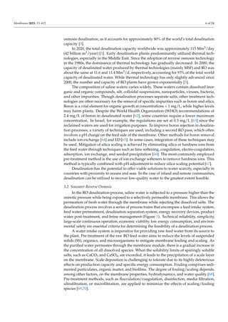 Membranes 2023, 13, 612 6 of 24
osmosis desalination, as it accounts for approximately 80% of the world’s total desalination
capacity [3].
In 2020, the total desalination capacity worldwide was approximately 115 Mm3/day
(42 billion m3/year) [3]. Early desalination plants predominantly utilized thermal tech-
nologies, especially in the Middle East. Since the adoption of reverse osmosis technology
in the 1980s, the dominance of thermal technology has gradually decreased. In 2000, the
capacity of desalinated water produced by thermal technologies (mainly MSF) and RO was
about the same at 11.6 and 11.4 Mm3/d, respectively, accounting for 93% of the total world
capacity of desalinated water. While thermal technology has only slightly advanced since
2000, the number and capacity of RO plants have grown exponentially [3].
The composition of saline waters varies widely. These waters contain dissolved inor-
ganic and organic compounds, silt, colloidal suspensions, nanoparticles, viruses, bacteria,
and other impurities. Though desalination processes separate salts, other treatment tech-
nologies are often necessary for the removal of specific impurities such as boron and silica.
Boron is a vital element for organic growth at concentrations < 1 mg/L, while higher levels
may harm plants. Despite the World Health Organization (WHO) recommendations of
2.4 mg/L of boron in desalinated water [62], some countries require a lower maximum
concentration. In Israel, for example, the regulations are set at 0.3 mg/L [63] since the
reclaimed waters are used for irrigation purposes. To improve boron rejection in desalina-
tion processes, a variety of techniques are used, including a second RO pass, which often
involves a pH change on the feed side of the membrane. Other methods for boron removal
include ion exchange [64] and ED [65]. In some cases, integration of these techniques may
be used. Mitigation of silica scaling is achieved by eliminating silica or hardness ions from
the feed water through techniques such as lime softening, coagulation, electro-coagulation,
adsorption, ion exchange, and seeded precipitation [66]. The most commonly employed
pre-treatment method is the use of ion exchange softeners to remove hardness ions. This
method is typically combined with pH adjustment to reduce silica scaling potential [67].
Desalination has the potential to offer viable solutions to water scarcity, especially in
countries with proximity to oceans and seas. In the case of inland and remote communities,
desalination can be utilized to recover low-quality water to the greatest extent feasible.
3.2. Seawater Reverse Osmosis
In the RO desalination process, saline water is subjected to a pressure higher than the
osmotic pressure while being exposed to a selectively permeable membrane. This allows the
permeation of fresh water through the membrane while rejecting the dissolved salts. The
desalination process involves a series of process trains that encompass a feed intake system,
feed water pretreatment, desalination separation system, energy recovery devices, product
water post-treatment, and brine management (Figure 1). Technical reliability, simplicity,
large-scale continuous operation, economic viability, low energy consumption, and environ-
mental safety are essential criteria for determining the feasibility of a desalination process.
A water intake system is imperative for providing raw feed water from its source to
the plant. Pre-treatment of the raw RO feed water aims to reduce the levels of suspended
solids (SS), organics, and microorganisms to mitigate membrane fouling and scaling. As
the purified water permeates through the membrane module, there is a gradual increase in
the concentration of all dissolved species. When the solubility limits of sparingly soluble
salts, such as CaCO3 and CaSO4, are exceeded, it leads to the precipitation of a scale layer
on the membrane. Scale deposition is challenging to tolerate due to its highly deleterious
effects on production capacity and specific energy consumption. Fouling comprises sedi-
mented particulates, organic matter, and biofilms. The degree of fouling/scaling depends,
among other factors, on the membrane properties, hydrodynamics, and water quality [68].
Pre-treatment methods, such as flocculation/coagulation, disinfection, media filtration,
ultrafiltration, or microfiltration, are applied to minimize the effects of scaling/fouling
species [69,70].
 