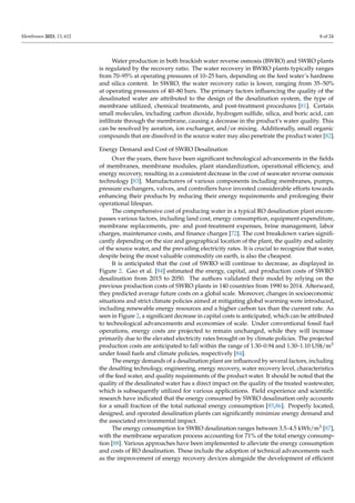 Membranes 2023, 13, 612 8 of 24
Water production in both brackish water reverse osmosis (BWRO) and SWRO plants
is regulated by the recovery ratio. The water recovery in BWRO plants typically ranges
from 70–95% at operating pressures of 10–25 bars, depending on the feed water’s hardness
and silica content. In SWRO, the water recovery ratio is lower, ranging from 35–50%
at operating pressures of 40–80 bars. The primary factors influencing the quality of the
desalinated water are attributed to the design of the desalination system, the type of
membrane utilized, chemical treatments, and post-treatment procedures [81]. Certain
small molecules, including carbon dioxide, hydrogen sulfide, silica, and boric acid, can
infiltrate through the membrane, causing a decrease in the product’s water quality. This
can be resolved by aeration, ion exchanger, and/or mixing. Additionally, small organic
compounds that are dissolved in the source water may also penetrate the product water [82].
Energy Demand and Cost of SWRO Desalination
Over the years, there have been significant technological advancements in the fields
of membranes, membrane modules, plant standardization, operational efficiency, and
energy recovery, resulting in a consistent decrease in the cost of seawater reverse osmosis
technology [83]. Manufacturers of various components including membranes, pumps,
pressure exchangers, valves, and controllers have invested considerable efforts towards
enhancing their products by reducing their energy requirements and prolonging their
operational lifespan.
The comprehensive cost of producing water in a typical RO desalination plant encom-
passes various factors, including land cost, energy consumption, equipment expenditure,
membrane replacements, pre- and post-treatment expenses, brine management, labor
charges, maintenance costs, and finance charges [72]. The cost breakdown varies signifi-
cantly depending on the size and geographical location of the plant, the quality and salinity
of the source water, and the prevailing electricity rates. It is crucial to recognize that water,
despite being the most valuable commodity on earth, is also the cheapest.
It is anticipated that the cost of SWRO will continue to decrease, as displayed in
Figure 2. Gao et al. [84] estimated the energy, capital, and production costs of SWRO
desalination from 2015 to 2050. The authors validated their model by relying on the
previous production costs of SWRO plants in 140 countries from 1990 to 2014. Afterward,
they predicted average future costs on a global scale. Moreover, changes in socioeconomic
situations and strict climate policies aimed at mitigating global warming were introduced,
including renewable energy resources and a higher carbon tax than the current rate. As
seen in Figure 2, a significant decrease in capital costs is anticipated, which can be attributed
to technological advancements and economies of scale. Under conventional fossil fuel
operations, energy costs are projected to remain unchanged, while they will increase
primarily due to the elevated electricity rates brought on by climate policies. The projected
production costs are anticipated to fall within the range of 1.30–0.94 and 1.30–1.10 US$/m3
under fossil fuels and climate policies, respectively [84].
The energy demands of a desalination plant are influenced by several factors, including
the desalting technology, engineering, energy recovery, water recovery level, characteristics
of the feed water, and quality requirements of the product water. It should be noted that the
quality of the desalinated water has a direct impact on the quality of the treated wastewater,
which is subsequently utilized for various applications. Field experience and scientific
research have indicated that the energy consumed by SWRO desalination only accounts
for a small fraction of the total national energy consumption [85,86]. Properly located,
designed, and operated desalination plants can significantly minimize energy demand and
the associated environmental impact.
The energy consumption for SWRO desalination ranges between 3.5–4.5 kWh/m3 [87],
with the membrane separation process accounting for 71% of the total energy consump-
tion [88]. Various approaches have been implemented to alleviate the energy consumption
and costs of RO desalination. These include the adoption of technical advancements such
as the improvement of energy recovery devices alongside the development of efficient
 