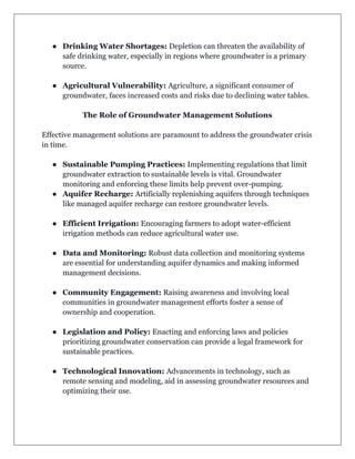 ● Drinking Water Shortages: Depletion can threaten the availability of
safe drinking water, especially in regions where groundwater is a primary
source.
● Agricultural Vulnerability: Agriculture, a significant consumer of
groundwater, faces increased costs and risks due to declining water tables.
The Role of Groundwater Management Solutions
Effective management solutions are paramount to address the groundwater crisis
in time.
● Sustainable Pumping Practices: Implementing regulations that limit
groundwater extraction to sustainable levels is vital. Groundwater
monitoring and enforcing these limits help prevent over-pumping.
● Aquifer Recharge: Artificially replenishing aquifers through techniques
like managed aquifer recharge can restore groundwater levels.
● Efficient Irrigation: Encouraging farmers to adopt water-efficient
irrigation methods can reduce agricultural water use.
● Data and Monitoring: Robust data collection and monitoring systems
are essential for understanding aquifer dynamics and making informed
management decisions.
● Community Engagement: Raising awareness and involving local
communities in groundwater management efforts foster a sense of
ownership and cooperation.
● Legislation and Policy: Enacting and enforcing laws and policies
prioritizing groundwater conservation can provide a legal framework for
sustainable practices.
● Technological Innovation: Advancements in technology, such as
remote sensing and modeling, aid in assessing groundwater resources and
optimizing their use.
 