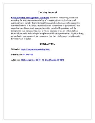 The Way Forward
Groundwater management solutions are about conserving water and
ensuring the long-term sustainability of our ecosystems, agriculture, and
drinking water supply. Transitioning from depletion to conservation requires
concerted efforts at all levels, from individual water users to governments and
organizations. It demands a commitment to sustainable practices and the
recognition that safeguarding this invisible treasure is not an option but an
imperative for the well-being of our planet and future generations. By prioritizing
groundwater management, we can ensure that this vital resource continues to
flow for years to come.
CONTACT US:
Website: https://parjanaengineering.com/
Phone No: 855-952-4400
Address: 625 Kenmoor Ave SE 301 16, Grand Rapids, MI 49546
 