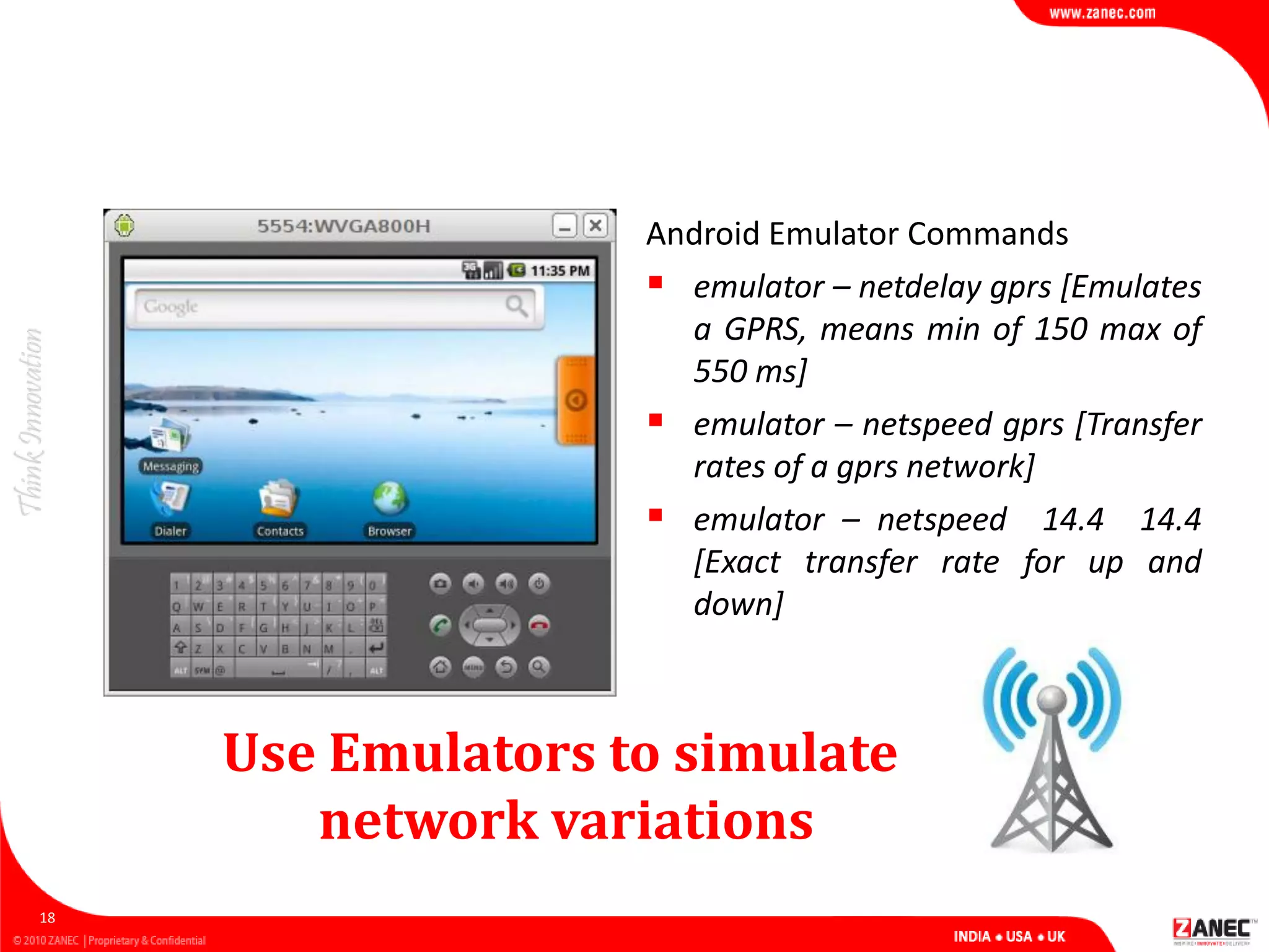Use Emulators to simulate
network variations
18
Android Emulator Commands
 emulator – netdelay gprs [Emulates
a GPRS, means min of 150 max of
550 ms]
 emulator – netspeed gprs [Transfer
rates of a gprs network]
 emulator – netspeed 14.4 14.4
[Exact transfer rate for up and
down]
 