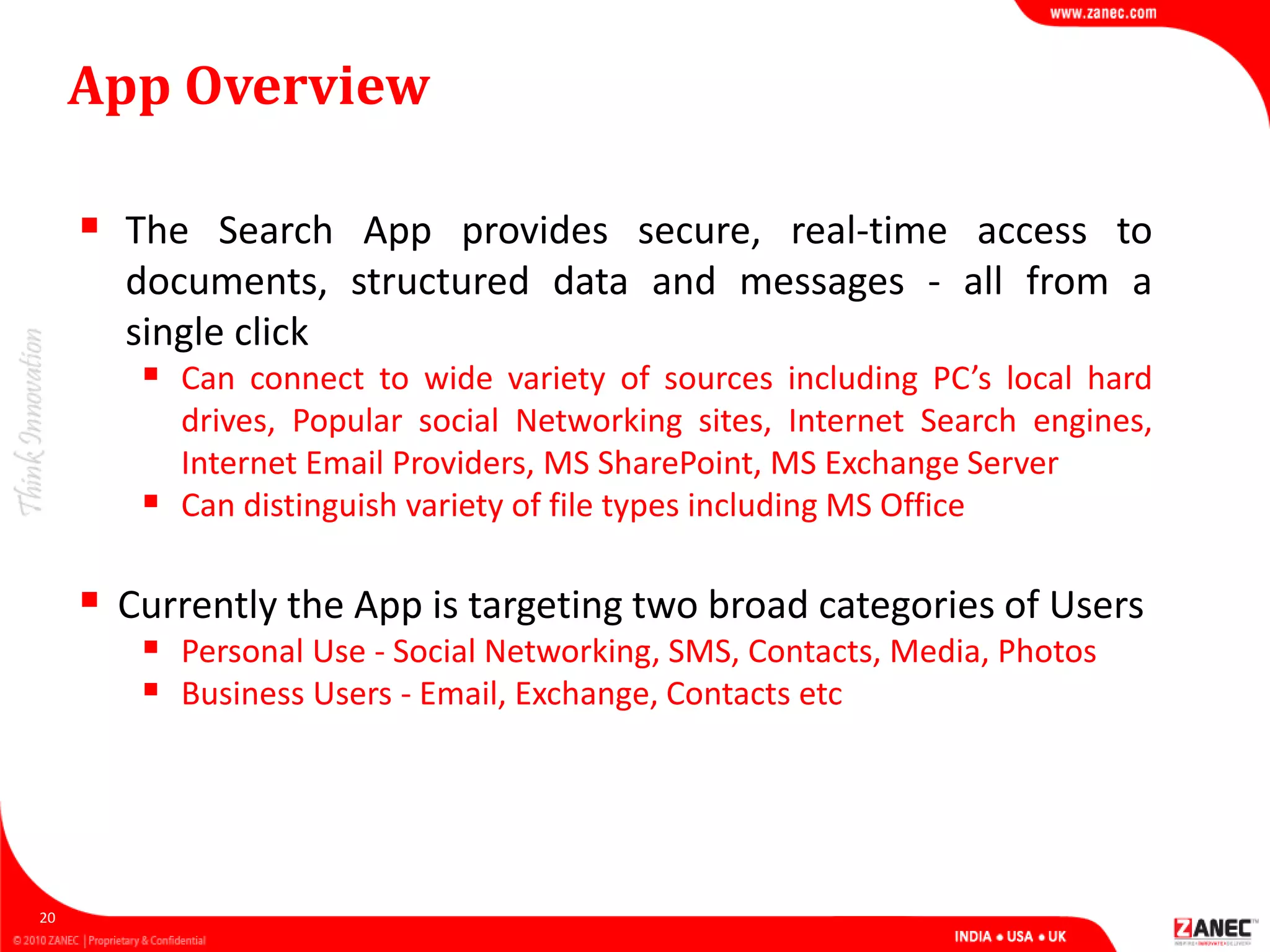 App Overview
 The Search App provides secure, real-time access to
documents, structured data and messages - all from a
single click
 Can connect to wide variety of sources including PC’s local hard
drives, Popular social Networking sites, Internet Search engines,
Internet Email Providers, MS SharePoint, MS Exchange Server
 Can distinguish variety of file types including MS Office
 Currently the App is targeting two broad categories of Users
 Personal Use - Social Networking, SMS, Contacts, Media, Photos
 Business Users - Email, Exchange, Contacts etc
20
 