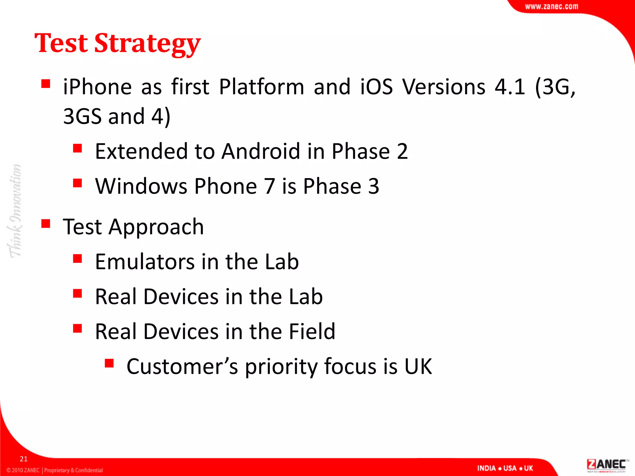 Test Strategy
 iPhone as first Platform and iOS Versions 4.1 (3G,
3GS and 4)
 Extended to Android in Phase 2
 Windows Phone 7 is Phase 3
21
 Test Approach
 Emulators in the Lab
 Real Devices in the Lab
 Real Devices in the Field
 Customer’s priority focus is UK
 