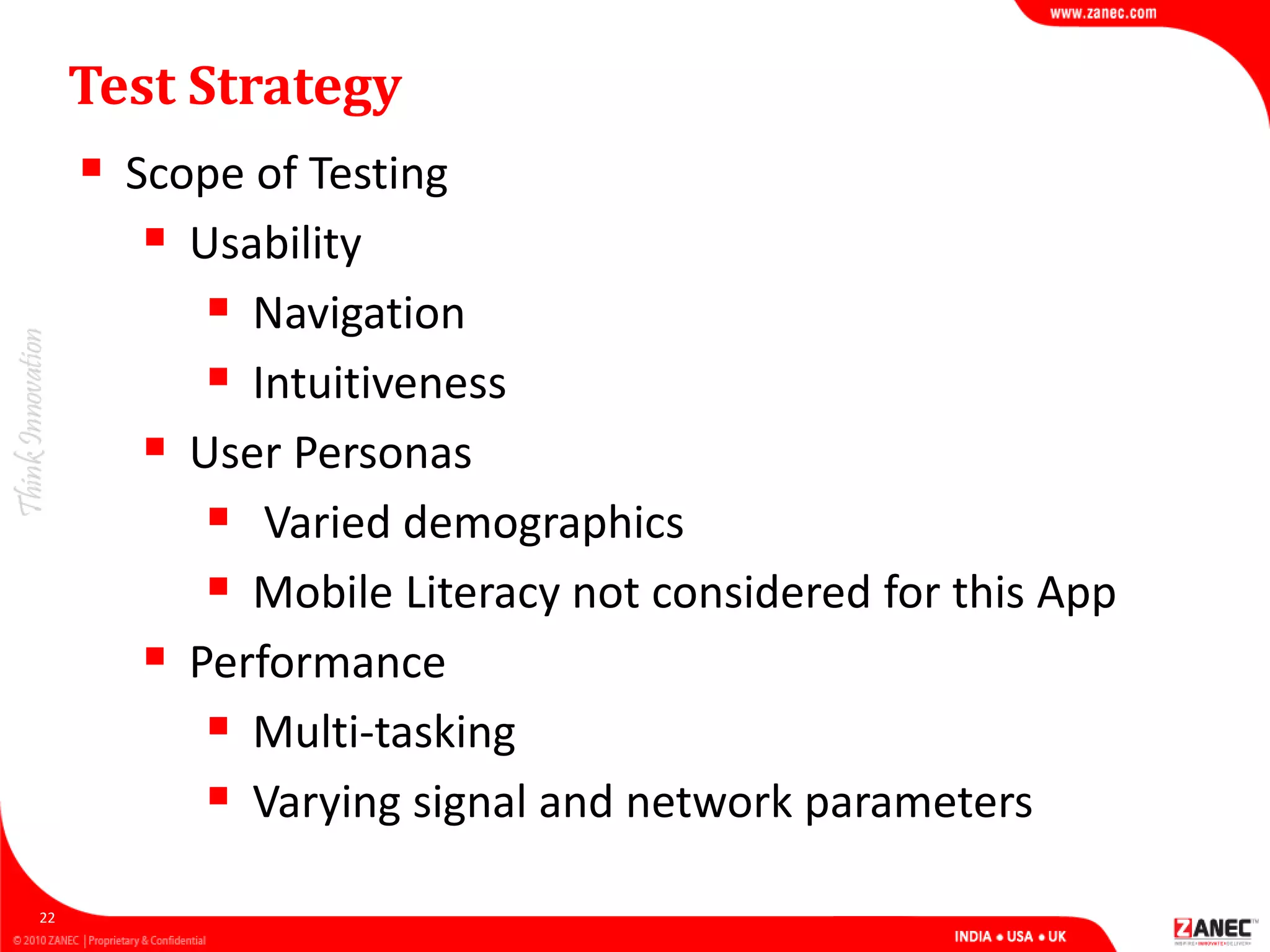 Test Strategy
 Scope of Testing
 Usability
 Navigation
 Intuitiveness
 User Personas
 Varied demographics
 Mobile Literacy not considered for this App
 Performance
 Multi-tasking
 Varying signal and network parameters
22
 