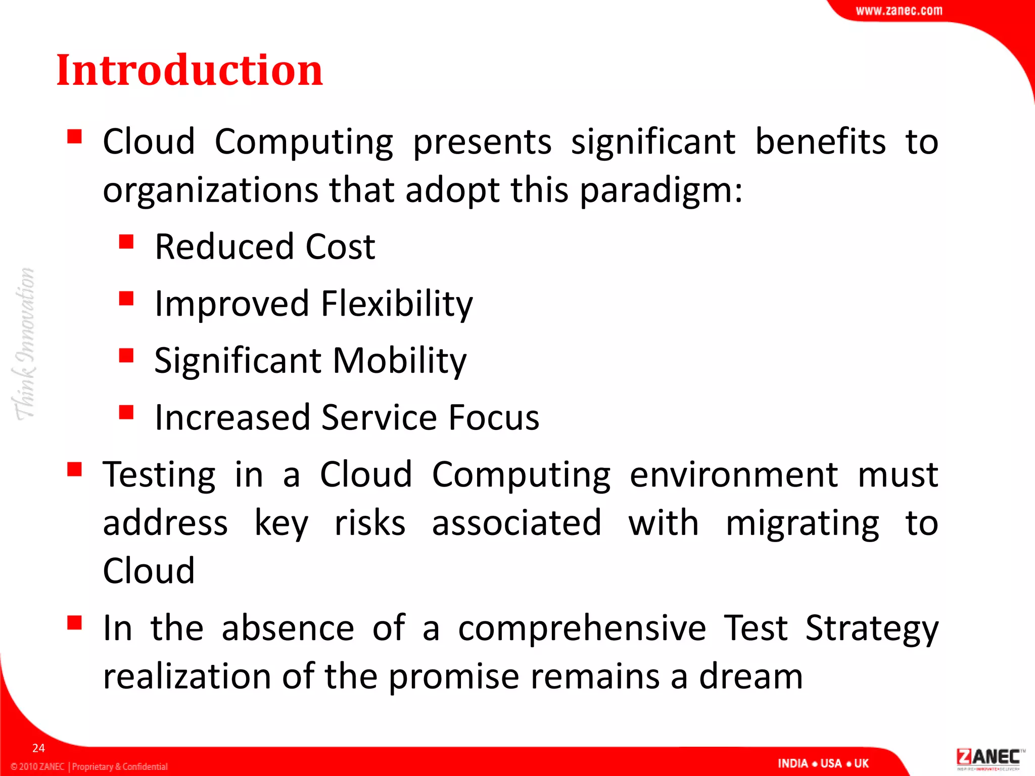 Introduction
 Cloud Computing presents significant benefits to
organizations that adopt this paradigm:
 Reduced Cost
 Improved Flexibility
 Significant Mobility
 Increased Service Focus
 Testing in a Cloud Computing environment must
address key risks associated with migrating to
Cloud
 In the absence of a comprehensive Test Strategy
realization of the promise remains a dream
24
 