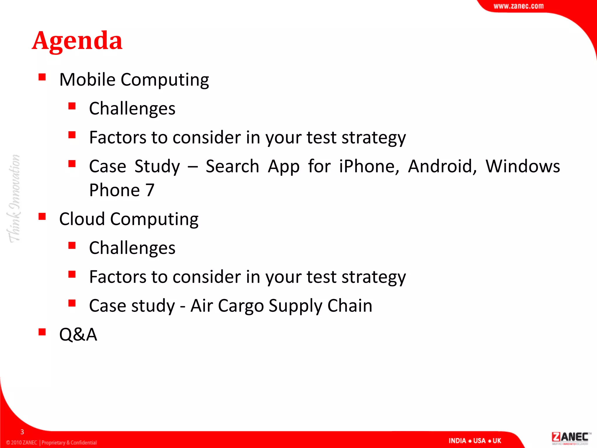 Agenda
 Mobile Computing
 Challenges
 Factors to consider in your test strategy
 Case Study – Search App for iPhone, Android, Windows
Phone 7
 Cloud Computing
 Challenges
 Factors to consider in your test strategy
 Case study - Air Cargo Supply Chain
 Q&A
3
 
