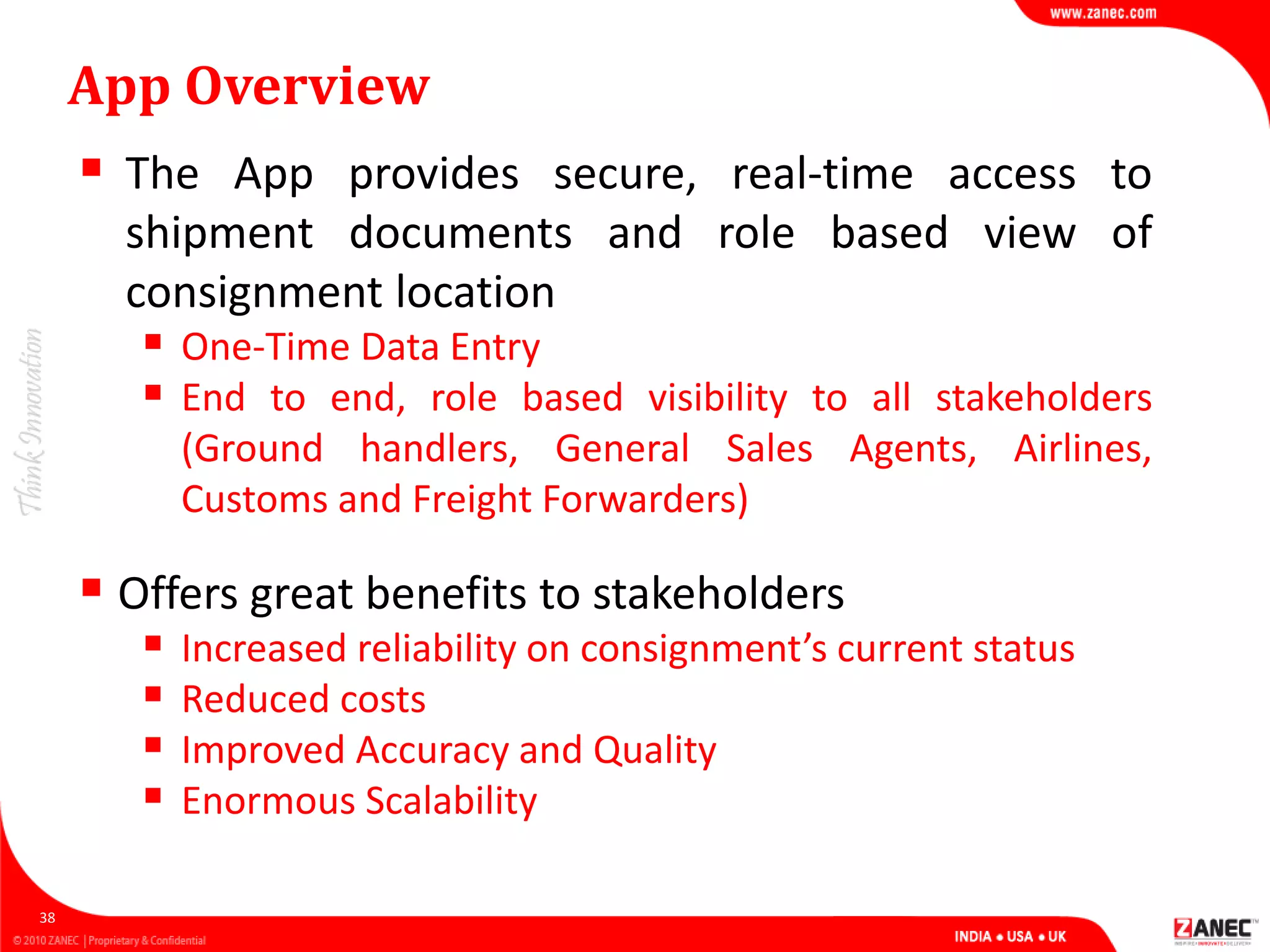 App Overview
 The App provides secure, real-time access to
shipment documents and role based view of
consignment location
 One-Time Data Entry
 End to end, role based visibility to all stakeholders
(Ground handlers, General Sales Agents, Airlines,
Customs and Freight Forwarders)
38
 Offers great benefits to stakeholders
 Increased reliability on consignment’s current status
 Reduced costs
 Improved Accuracy and Quality
 Enormous Scalability
 