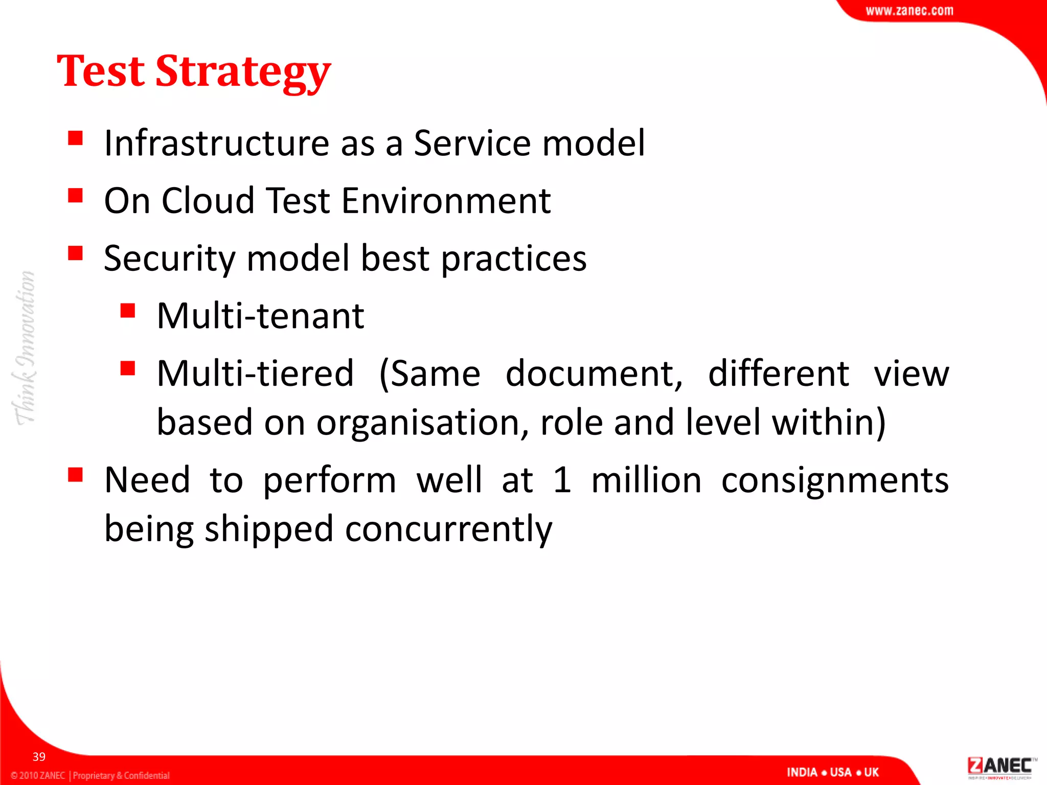 Test Strategy
 Infrastructure as a Service model
 On Cloud Test Environment
 Security model best practices
 Multi-tenant
 Multi-tiered (Same document, different view
based on organisation, role and level within)
 Need to perform well at 1 million consignments
being shipped concurrently
39
 