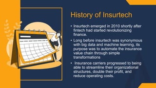 History of Insurtech ​
• Insurtech emerged in 2010 shortly after
fintech had started revolutionizing
finance.​
• Long before insurtech was synonymous
with big data and machine learning, its
purpose was to automate the insurance
value chain through simple
transformations​
• Insurance carriers progressed to being
able to streamline their organizational
structures, double their profit, and
reduce operating costs.
 