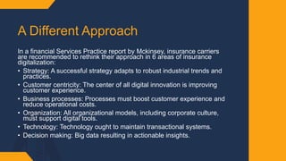 A Different Approach ​
In a financial Services Practice report by Mckinsey, insurance carriers
are recommended to rethink their approach in 6 areas of insurance
digitalization:​
• Strategy: A successful strategy adapts to robust industrial trends and
practices.​
• Customer centricity: The center of all digital innovation is improving
customer experience. ​
• Business processes: Processes must boost customer experience and
reduce operational costs. ​
• Organization: All organizational models, including corporate culture,
must support digital tools.​
• Technology: Technology ought to maintain transactional systems. ​
• Decision making: Big data resulting in actionable insights.
 