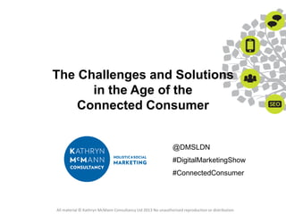 The Challenges and Solutions
in the Age of the
Connected Consumer

@DMSLDN

#DigitalMarketingShow
#ConnectedConsumer

All material © Kathryn McMann Consultancy Ltd 2013 No unauthorised reproduction or distribution

 