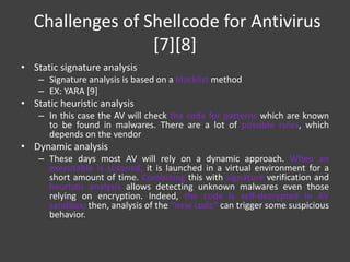 Challenges of Shellcode for Antivirus
[7][8]
• Static signature analysis
– Signature analysis is based on a blacklist method
– EX: YARA [9]
• Static heuristic analysis
– In this case the AV will check the code for patterns which are known
to be found in malwares. There are a lot of possible rules, which
depends on the vendor
• Dynamic analysis
– These days most AV will rely on a dynamic approach. When an
executable is scanned, it is launched in a virtual environment for a
short amount of time. Combining this with signature verification and
heuristic analysis allows detecting unknown malwares even those
relying on encryption. Indeed, the code is self-decrypted in AV
sandbox; then, analysis of the “new code” can trigger some suspicious
behavior.
 