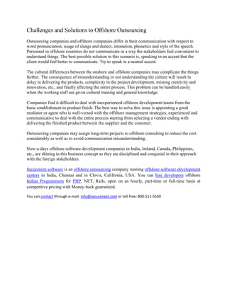 Challenges and Solutions to Offshore Outsourcing <br />Outsourcing companies and offshore companies differ in their communication with respect to word pronunciation, usage of slangs and dialect, intonation, phonetics and style of the speech. Personnel in offshore countries do not communicate in a way the stakeholders feel convenient to understand things. The best possible solution in this scenario is, speaking in an accent that the client would feel better to communicate. Try to speak in a neutral accent.<br />The cultural differences between the onshore and offshore companies may complicate the things further. The consequence of misunderstanding or not understanding the culture will result in delay in delivering the products, complexity in the project development, missing creativity and innovation, etc., and finally affecting the entire process. This problem can be handled easily when the working staff are given cultural training and general knowledge.<br />Companies find it difficult to deal with inexperienced offshore development teams from the basic establishment to product finish. The best way to solve this issue is appointing a good mediator or agent who is well-versed with the offshore management strategies, experienced and communicative to deal with the entire process starting from selecting a vendor ending with delivering the finished product between the supplier and the customer.<br />Outsourcing companies may assign long-term projects to offshore consulting to reduce the cost considerably as well as to avoid communication misunderstanding.<br />Now-a-days offshore software development companies in India, Ireland, Canada, Philippines, etc., are shining in this business concept as they are disciplined and congenial in their approach with the foreign stakeholders.<br />Securenext software is an offshore outsourcing company running offshore software development centers in India, Chennai and in Clovis, California, USA. You can hire developers offshore Indian Programmers for PHP, NET, Rails, open on an hourly, part-time or full-time basis at competitive pricing with Money-back guaranteed.<br />You can contact through e-mail: info@securenext.com or toll free: 800-511-5540<br />