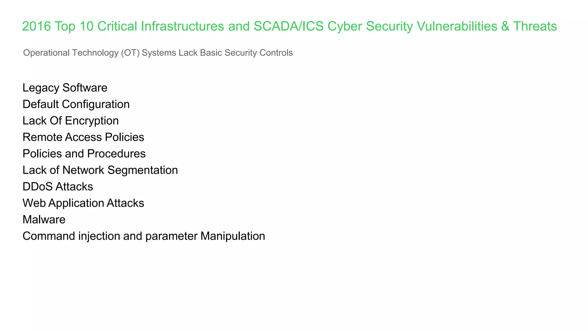 Legacy Software
Default Configuration
Lack Of Encryption
Remote Access Policies
Policies and Procedures
Lack of Network Segmentation
DDoS Attacks
Web Application Attacks
Malware
Command injection and parameter Manipulation
2016 Top 10 Critical Infrastructures and SCADA/ICS Cyber Security Vulnerabilities & Threats
Operational Technology (OT) Systems Lack Basic Security Controls
 