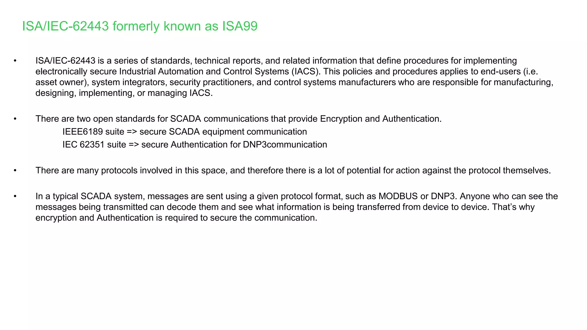 • ISA/IEC-62443 is a series of standards, technical reports, and related information that define procedures for implementing
electronically secure Industrial Automation and Control Systems (IACS). This policies and procedures applies to end-users (i.e.
asset owner), system integrators, security practitioners, and control systems manufacturers who are responsible for manufacturing,
designing, implementing, or managing IACS.
• There are two open standards for SCADA communications that provide Encryption and Authentication.
IEEE6189 suite => secure SCADA equipment communication
IEC 62351 suite => secure Authentication for DNP3communication
• There are many protocols involved in this space, and therefore there is a lot of potential for action against the protocol themselves.
• In a typical SCADA system, messages are sent using a given protocol format, such as MODBUS or DNP3. Anyone who can see the
messages being transmitted can decode them and see what information is being transferred from device to device. That’s why
encryption and Authentication is required to secure the communication.
ISA/IEC-62443 formerly known as ISA99
 