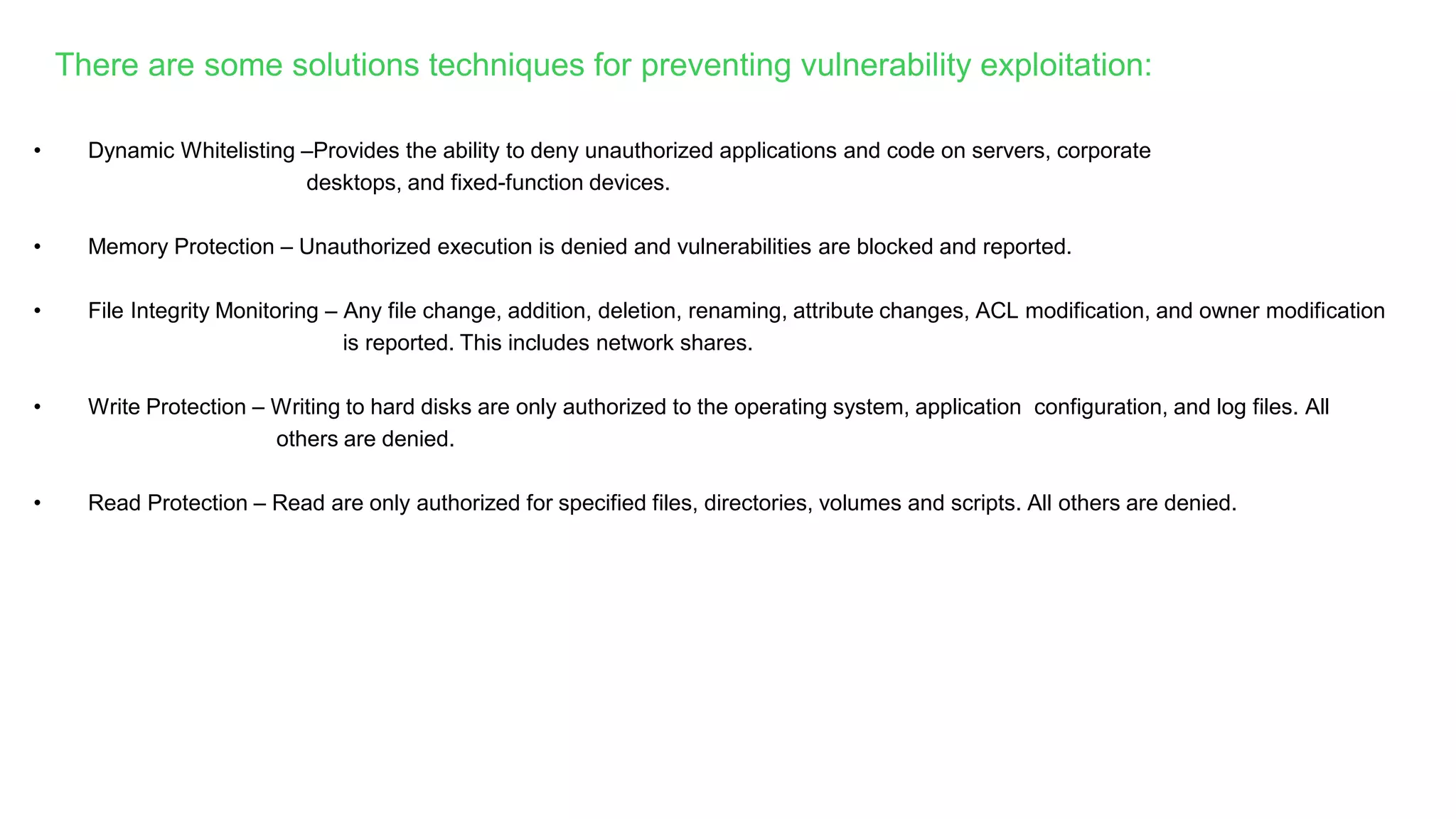 • Dynamic Whitelisting –Provides the ability to deny unauthorized applications and code on servers, corporate
desktops, and fixed-function devices.
• Memory Protection – Unauthorized execution is denied and vulnerabilities are blocked and reported.
• File Integrity Monitoring – Any file change, addition, deletion, renaming, attribute changes, ACL modification, and owner modification
is reported. This includes network shares.
• Write Protection – Writing to hard disks are only authorized to the operating system, application configuration, and log files. All
others are denied.
• Read Protection – Read are only authorized for specified files, directories, volumes and scripts. All others are denied.
There are some solutions techniques for preventing vulnerability exploitation:
 