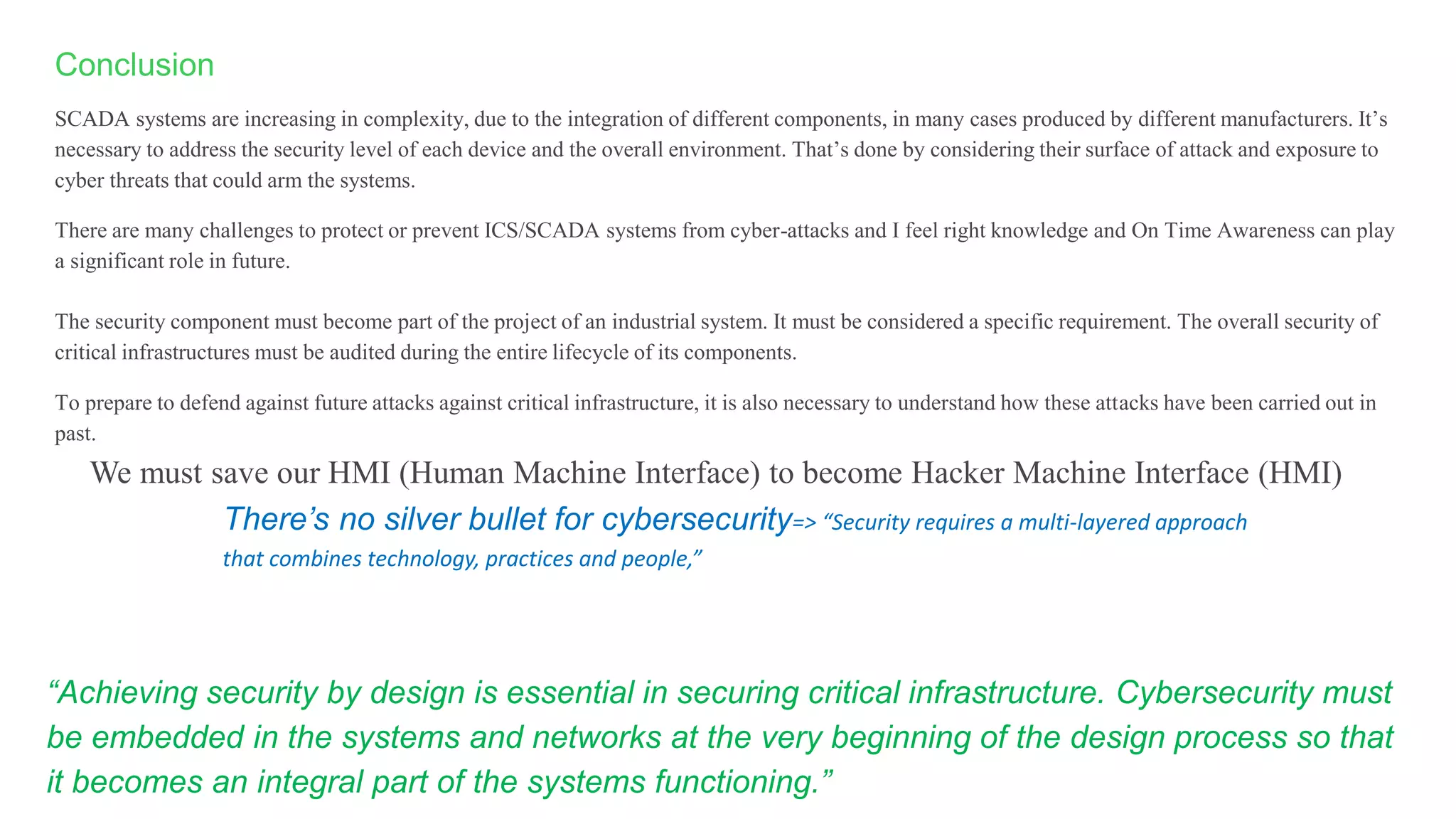 Conclusion
SCADA systems are increasing in complexity, due to the integration of different components, in many cases produced by different manufacturers. It’s
necessary to address the security level of each device and the overall environment. That’s done by considering their surface of attack and exposure to
cyber threats that could arm the systems.
There are many challenges to protect or prevent ICS/SCADA systems from cyber-attacks and I feel right knowledge and On Time Awareness can play
a significant role in future.
The security component must become part of the project of an industrial system. It must be considered a specific requirement. The overall security of
critical infrastructures must be audited during the entire lifecycle of its components.
To prepare to defend against future attacks against critical infrastructure, it is also necessary to understand how these attacks have been carried out in
past.
There’s no silver bullet for cybersecurity=> “Security requires a multi-layered approach
that combines technology, practices and people,”
We must save our HMI (Human Machine Interface) to become Hacker Machine Interface (HMI)
“Achieving security by design is essential in securing critical infrastructure. Cybersecurity must
be embedded in the systems and networks at the very beginning of the design process so that
it becomes an integral part of the systems functioning.”
 