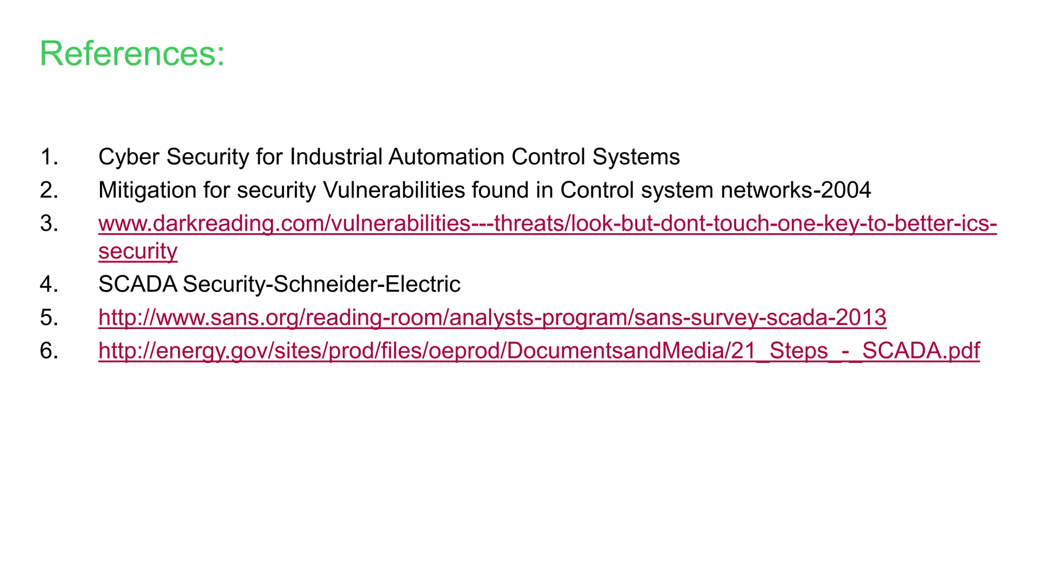 1. Cyber Security for Industrial Automation Control Systems
2. Mitigation for security Vulnerabilities found in Control system networks-2004
3. www.darkreading.com/vulnerabilities---threats/look-but-dont-touch-one-key-to-better-ics-
security
4. SCADA Security-Schneider-Electric
5. http://www.sans.org/reading-room/analysts-program/sans-survey-scada-2013
6. http://energy.gov/sites/prod/files/oeprod/DocumentsandMedia/21_Steps_-_SCADA.pdf
References:
 