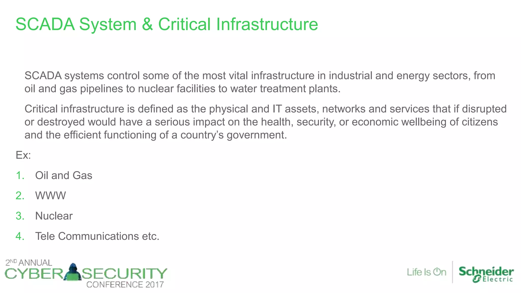 SCADA systems control some of the most vital infrastructure in industrial and energy sectors, from
oil and gas pipelines to nuclear facilities to water treatment plants.
Critical infrastructure is defined as the physical and IT assets, networks and services that if disrupted
or destroyed would have a serious impact on the health, security, or economic wellbeing of citizens
and the efficient functioning of a country’s government.
Ex:
1. Oil and Gas
2. WWW
3. Nuclear
4. Tele Communications etc.
SCADA System & Critical Infrastructure
 