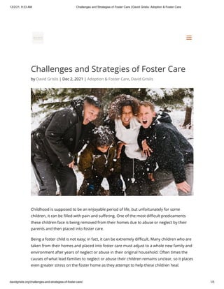 12/2/21, 9:33 AM Challenges and Strategies of Foster Care | David Grislis: Adoption & Foster Care
davidgrislis.org/challenges-and-strategies-of-foster-care/ 1/5
Challenges and Strategies of Foster Care
by David Grislis | Dec 2, 2021 | Adoption & Foster Care, David Grislis
Childhood is supposed to be an enjoyable period of life, but unfortunately for some
children, it can be filled with pain and suffering. One of the most difficult predicaments
these children face is being removed from their homes due to abuse or neglect by their
parents and then placed into foster care.
Being a foster child is not easy; in fact, it can be extremely difficult. Many children who are
taken from their homes and placed into foster care must adjust to a whole new family and
environment after years of neglect or abuse in their original household. Often times the
causes of what lead families to neglect or abuse their children remains unclear, so it places
even greater stress on the foster home as they attempt to help these children heal.
a
a
 