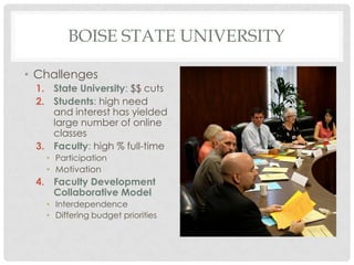 BOISE STATE UNIVERSITY

• Challenges
 1. State University: $$ cuts
 2. Students: high need
    and interest has yielded
    large number of online
    classes
 3. Faculty: high % full-time
   • Participation
   • Motivation
 4. Faculty Development
    Collaborative Model
   • Interdependence
   • Differing budget priorities
 
