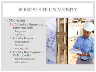 BOISE STATE UNIVERSITY

• Strategies
 1 & 2. Limited Resources;
   Daunting Task
   • Program
   • Cohorts
 3. Faculty Buy-in
   • Preparation
   • Stipends
   • Approach
 4. Faculty Development
    Collaboration
   • Communication
   • Allocation
 
