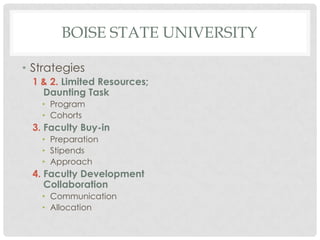 BOISE STATE UNIVERSITY

• Strategies
 1 & 2. Limited Resources;
   Daunting Task
   • Program
   • Cohorts
 3. Faculty Buy-in
   • Preparation
   • Stipends
   • Approach
 4. Faculty Development
    Collaboration
   • Communication
   • Allocation
 