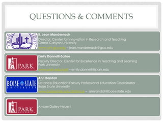 QUESTIONS & COMMENTS

 B. Jean Mandernach
 Director, Center for Innovation in Research and Teaching
 Grand Canyon University
 www.cirt.gcu.edu – jean.mandernach@gcu.edu

 Emily Donnelli-Sallee
 Faculty Director, Center for Excellence in Teaching and Learning
 Park University
 www.park.edu/cetl – emily.donnelli@park.edu

 Ann Randall
 Distance Education Faculty Professional Education Coordinator
 Boise State University
 www.boisestate.edu/distance – annrandall@boisestate.edu



 Amber Dailey-Hebert
 