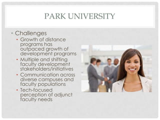 PARK UNIVERSITY

• Challenges
 • Growth of distance
   programs has
   outpaced growth of
   development programs
 • Multiple and shifting
   faculty development
   stakeholders/initiatives
 • Communication across
   diverse campuses and
   faculty populations
 • Tech-focused
   perception of adjunct
   faculty needs
 