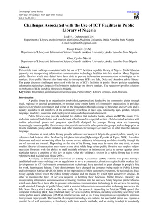 Developing Country Studies www.iiste.org
ISSN 2224-607X (Paper) ISSN 2225-0565 (Online)
Vol.4, No.22, 2014
1
Challenges Associated with the Use of ICT Facilites in Public
Library of Nigeria
Lucky U. Oghenetega(CLN)
Department of Library and Information and Science,Madonna University-Okija Anambra State Nigeria
E-mail: tega4real06@gmail.com
Umeji, Ebele C.(CLN)
Department of Library and Information Science,Nnamdi Azikiwe University, Awka, Anambra State Nigeria
Obue, Cynthia Nkechi
Department of Library and Information Science,Nnamdi Azikiwe University, Awka, Anambra State Nigeria
Abstract
This article is on challenges associated with the use of ICT facilities in public library of Nigeria. Public libraries
presently are incorporating information communication technology facilities into her services. Many Nigerian
public libraries which out- dated have been able to procure information communication technologies to its
services. State public libraries that have tried to incorporate ICTs are Edo, Delta and Anambra public library.
The paper discusses challenges associated with the use of ICTs facilities in public library, policies regulating
information technology, impact of information technology on library services. The researchers proffer solutions
to problems of ICTs in public libraries in Nigeria.
Keywords: Information communication technologies, Public library, Library services, and Librarians.
Introduction
A public library is an organisation established, supported and funded by the community, either through
local, regional or national government, or through some others forms of community organisation. It provides
access to knowledge information and works of the imagination through a range of resources and services and is
equally available to all members of the community regardless of race, age, nationality, ages, gender, religion
language, disability, economic and employment status and educational attainment.
Public libraries also provide material for children that includes books, videos and DVDs, music CDs,
and other material (both fiction and non-fiction), often housed in a special section. Child oriented websites with
no-line educational games and programs specifically designed for younger library users are becoming
increasingly common public libraries may also provide services for other particular groups, such as large print or
Braille materials, young adult literature and other materials for teenagers or materials in other than the national
language.
Librarians at most public library provide reference and research help to the general public, usually at a
reference desk but can often be done by telephone interview(Oghenetega, Oyenike & Ugulu, 2014). As online
discussion and social networking allow for remote access, reference is becoming available virtually through the
use of internet and e-email. Depending on the size of the library, there may be more than one desk, at some
smaller libraries all transactions may occur at one desk, while large urban public libraries may employ subject
specialist librarians with the ability to staff multiple reference or information desks to answer queries about
particular topics at anytime of the day or night. Often the children’s section in a public library has it owns
references desk (Alistair and Hoare 2006).
According to International Federation of Library Association (2004) submits that public library’s
established under state enabling laws or regulations to serve a community, district or region. In this modem day,
developments in ICT (information communication technology) have resulted in great changes in people’s live
for work, learning and leisure. These developments have changed the demands being made on Public Library
and Information Services (PLIS) in terms of the expectations of their customers or patrons, the national and local
policy agenda within which the public library operates and the means by which type can deliver services. In
other to maintain the level of services required in fulfilling their functions. Public libraries presently are
incorporating information communication technology facilities into her services. Many Nigerian public libraries
which out- dated have been able to procure information communication technology to its services. In meeting
world standard, Example of public library with a standard information communication technology services is the
Edo State library which stands as the case study for this research. According to Patricia (2000) opined that
computer technology (ICT) has redefined many services in public libraries, including collecting searching with
online public access catalogues (OPACs), internet access, and so on. These innovations are expected to continue
their present rapid growth. The benefits of computer technology are evident, but successful patron use, requires a
comfort level with computers, a familiarity with basic search methods, and an ability to adapt to constantly
 